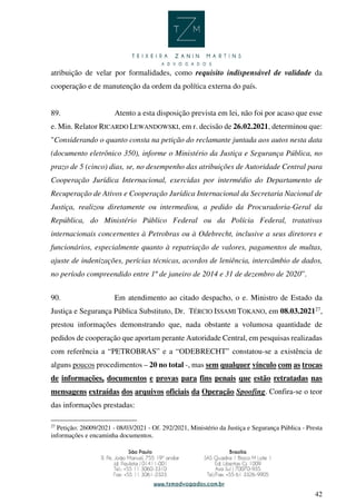 42
atribuição de velar por formalidades, como requisito indispensável de validade da
cooperação e de manutenção da ordem da política externa do país.
89. Atento a esta disposição prevista em lei, não foi por acaso que esse
e. Min. Relator RICARDO LEWANDOWSKI, em r. decisão de 26.02.2021, determinou que:
"Considerando o quanto consta na petição do reclamante juntada aos autos nesta data
(documento eletrônico 350), informe o Ministério da Justiça e Segurança Pública, no
prazo de 5 (cinco) dias, se, no desempenho das atribuições de Autoridade Central para
Cooperação Jurídica Internacional, exercidas por intermédio do Departamento de
Recuperação de Ativos e Cooperação Jurídica Internacional da Secretaria Nacional de
Justiça, realizou diretamente ou intermediou, a pedido da Procuradoria-Geral da
República, do Ministério Público Federal ou da Polícia Federal, tratativas
internacionais concernentes à Petrobras ou à Odebrecht, inclusive a seus diretores e
funcionários, especialmente quanto à repatriação de valores, pagamentos de multas,
ajuste de indenizações, perícias técnicas, acordos de leniência, intercâmbio de dados,
no período compreendido entre 1º de janeiro de 2014 e 31 de dezembro de 2020”.
90. Em atendimento ao citado despacho, o e. Ministro de Estado da
Justiça e Segurança Pública Substituto, Dr. TÉRCIO ISSAMI TOKANO, em 08.03.202127
,
prestou informações demonstrando que, nada obstante a volumosa quantidade de
pedidos de cooperação que aportam perante Autoridade Central, em pesquisas realizadas
com referência a “PETROBRAS” e a “ODEBRECHT” constatou-se a existência de
alguns poucos procedimentos – 20 no total -, mas sem qualquer vínculo com as trocas
de informações, documentos e provas para fins penais que estão retratadas nas
mensagens extraídas dos arquivos oficiais da Operação Spoofing. Confira-se o teor
das informações prestadas:
27
Petição: 26009/2021 - 08/03/2021 - Of. 292/2021, Ministério da Justiça e Segurança Pública - Presta
informações e encaminha documentos.
 