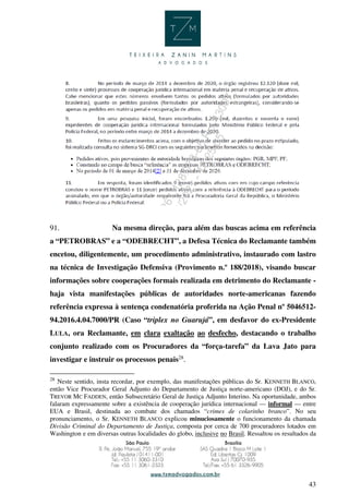 43
91. Na mesma direção, para além das buscas acima em referência
a “PETROBRAS” e a “ODEBRECHT”, a Defesa Técnica do Reclamante também
encetou, diligentemente, um procedimento administrativo, instaurado com lastro
na técnica de Investigação Defensiva (Provimento n.º 188/2018), visando buscar
informações sobre cooperações formais realizada em detrimento do Reclamante -
haja vista manifestações públicas de autoridades norte-americanas fazendo
referência expressa à sentença condenatória proferida na Ação Penal nº 5046512-
94.2016.4.04.7000/PR (Caso “triplex no Guarujá”, em desfavor do ex-Presidente
LULA, ora Reclamante, em clara exaltação ao desfecho, destacando o trabalho
conjunto realizado com os Procuradores da “força-tarefa” da Lava Jato para
investigar e instruir os processos penais28
.
28
Neste sentido, insta recordar, por exemplo, das manifestações públicas do Sr. KENNETH BLANCO,
então Vice Procurador Geral Adjunto do Departamento de Justiça norte-americano (DOJ), e do Sr.
TREVOR MC FADDEN, então Subsecretário Geral de Justiça Adjunto Interino. Na oportunidade, ambos
falaram expressamente sobre a existência de cooperação jurídica internacional — informal — entre
EUA e Brasil, destinada ao combate dos chamados “crimes de colarinho branco”. No seu
pronunciamento, o Sr. KENNETH BLANCO explicou minuciosamente o funcionamento da chamada
Divisão Criminal do Departamento de Justiça, composta por cerca de 700 procuradores lotados em
Washington e em diversas outras localidades do globo, inclusive no Brasil. Ressaltou os resultados da
 