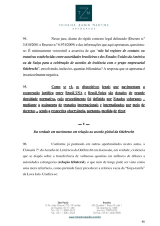 46
94. Nesse jaez, diante do rígido contexto legal delineado (Decreto n.º
3.810/2001 e Decreto n.º 6.974/2009) e das informações que aqui aportaram, questiona-
se: É minimamente verossímil a assertiva de que “não há registro de contatos ou
tratativas estabelecidas entre autoridades brasileiras e dos Estados Unidos da América
ou da Suíça para a celebração de acordos de leniência com o grupo empresarial
Odebrecht”, envolvendo, inclusive, quantias bilionárias? A resposta que se apresenta é
invariavelmente negativa.
95. Como se vê, os dispositivos legais que pavimentam a
cooperação jurídica entre Brasil-USA e Brasil-Suíça são dotados de grande
densidade normativa, cujo procedimento foi definido por Estados soberanos –
mediante a assinatura de tratados internacionais e internalizados por meio de
decretos -, sendo a respectiva observância, portanto, medida de rigor.
— V —
Da verdade em movimento em relação ao acordo global da Odebrecht
96. Conforme já pontuado em outras oportunidades nestes autos, a
Cláusula 7ª. do Acordo de Leniência da Odebrecht em discussão, em verdade, evidencia
que se dispôs sobre a transferência de vultuosas quantias em milhares de dólares a
autoridades estrangeiras (relação trilateral), o que nem de longe pode ser visto como
uma mera referência, como pretende fazer prevalecer a retórica vazia da “força-tarefa”
da Lava Jato. Confira-se:
 