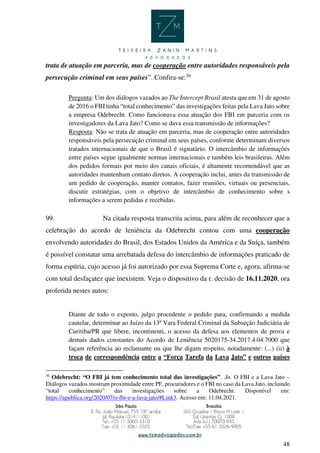 48
trata de atuação em parceria, mas de cooperação entre autoridades responsáveis pela
persecução criminal em seus países”. Confira-se:30
Pergunta: Um dos diálogos vazados ao The Intercept Brasil atesta que em 31 de agosto
de 2016 o FBI tinha “total conhecimento” das investigações feitas pela Lava Jato sobre
a empresa Odebrecht. Como funcionava essa atuação dos FBI em parceria com os
investigadores da Lava Jato? Como se dava essa transmissão de informações?
Resposta: Não se trata de atuação em parceria, mas de cooperação entre autoridades
responsáveis pela persecução criminal em seus países, conforme determinam diversos
tratados internacionais de que o Brasil é signatário. O intercâmbio de informações
entre países segue igualmente normas internacionais e também leis brasileiras. Além
dos pedidos formais por meio dos canais oficiais, é altamente recomendável que as
autoridades mantenham contato diretos. A cooperação inclui, antes da transmissão de
um pedido de cooperação, manter contatos, fazer reuniões, virtuais ou presenciais,
discutir estratégias, com o objetivo de intercâmbio de conhecimento sobre s
informações a serem pedidas e recebidas.
99. Na citada resposta transcrita acima, para além de reconhecer que a
celebração do acordo de leniência da Odebrecht contou com uma cooperação
envolvendo autoridades do Brasil, dos Estados Unidos da América e da Suíça, também
é possível constatar uma arrebatada defesa do intercâmbio de informações praticado de
forma espúria, cujo acesso já foi autorizado por essa Suprema Corte e, agora, afirma-se
com total desfaçatez que inexistem. Veja o dispositivo da r. decisão de 16.11.2020, ora
proferida nestes autos:
Diante de todo o exposto, julgo procedente o pedido para, confirmando a medida
cautelar, determinar ao Juízo da 13ª Vara Federal Criminal da Subseção Judiciária de
Curitiba/PR que libere, incontinenti, o acesso da defesa aos elementos de prova e
demais dados constantes do Acordo de Leniência 5020175-34.2017.4.04.7000 que
façam referência ao reclamante ou que lhe digam respeito, notadamente: (...) (ii) à
troca de correspondência entre a “Força Tarefa da Lava Jato” e outros países
30
Odebrecht: “O FBI já tem conhecimento total das investigações”. .In. O FBI e a Lava Jato –
Diálogos vazados mostram proximidade entre PF, procuradores e o FBI no caso da Lava Jato, incluindo
“total conhecimento” das investigações sobre a Odebrecht. Disponível em:
https://apublica.org/2020/07/o-fbi-e-a-lava-jato/#Link3. Acesso em: 11.04.2021.
 