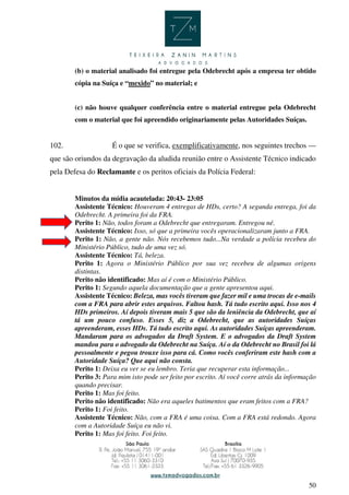 50
(b) o material analisado foi entregue pela Odebrecht após a empresa ter obtido
cópia na Suíça e “mexido” no material; e
(c) não houve qualquer conferência entre o material entregue pela Odebrecht
com o material que foi apreendido originariamente pelas Autoridades Suíças.
102. É o que se verifica, exemplificativamente, nos seguintes trechos —
que são oriundos da degravação da aludida reunião entre o Assistente Técnico indicado
pela Defesa do Reclamante e os peritos oficiais da Polícia Federal:
Minutos da mídia acautelada: 20:43- 23:05
Assistente Técnico: Houveram 4 entregas de HDs, certo? A segunda entrega, foi da
Odebrecht. A primeira foi da FRA.
Perito 1: Não, todos foram a Odebrecht que entregaram. Entregou né.
Assistente Técnico: Isso, só que a primeira vocês operacionalizaram junto a FRA.
Perito 1: Não, a gente não. Nós recebemos tudo...Na verdade a polícia recebeu do
Ministério Público, tudo de uma vez só.
Assistente Técnico: Tá, beleza.
Perito 1: Agora o Ministério Público por sua vez recebeu de algumas origens
distintas.
Perito não identificado: Mas aí é com o Ministério Público.
Perito 1: Segundo aquela documentação que a gente apresentou aqui.
Assistente Técnico: Beleza, mas vocês tiveram que fazer mil e uma trocas de e-mails
com a FRA para abrir estes arquivos. Faltou hash. Tá tudo escrito aqui. Isso nos 4
HDs primeiros. Aí depois tiveram mais 5 que são da leniência da Odebrecht, que aí
tá um pouco confuso. Esses 5, diz a Odebrecht, que as autoridades Suíças
apreenderam, esses HDs. Tá tudo escrito aqui. As autoridades Suíças apreenderam.
Mandaram para os advogados da Draft System. E o advogados da Draft System
mandou para o advogado da Odebrecht na Suíça. Aí o da Odebrecht no Brasil foi lá
pessoalmente e pegou trouxe isso para cá. Como vocês conferiram este hash com a
Autoridade Suíça? Que aqui não consta.
Perito 1: Deixa eu ver se eu lembro. Teria que recuperar esta informação...
Perito 3: Para mim isto pode ser feito por escrito. Aí você corre atrás da informação
quando precisar.
Perito 1: Mas foi feito.
Perito não identificado: Não era aqueles batimentos que eram feitos com a FRA?
Perito 1: Foi feito.
Assistente Técnico: Não, com a FRA é uma coisa. Com a FRA está redondo. Agora
com a Autoridade Suíça eu não vi.
Perito 1: Mas foi feito. Foi feito.
 