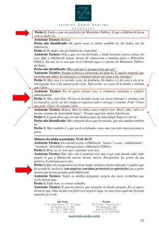 53
Perito 1: Então o que eu recebi foi do Ministério Público. E que a Odebrecht ficou
com os dados lá.
Assistente Técnico: Beleza.
Perito não identificado: De quem eram os dados também né. Os dados são da
Odebrecht.
Perito 1: Os dados são da Odebrecht, eram dela.
Assistente Técnico: Pelo o que eu concluí lendo, e lendo bastante outras coisas, foi
isso. Que a Odebrecht pegou, mexeu lá, empacotou e mandou para o Ministério
Público. Eu não sei se isso que eu tô olhando aqui é o mesmo do Ministério Público
da Suíça.
Perito não identificado: Mas colé que é, porque teria que ser?
Assistente Técnico: Porque a busca e apreensão foi feita lá. É aquele material que
eu tenho que olhar. Eu dou para o criminoso mexer na coisa e me entregar?
Perito 1: Mas isso é o acordo, cara, de leniência. Os dados é o do cara e ele tá te
entregando. Isso é da natureza da coisa. Tipo assim, se o cara tá te dando o sistema
que é dele...
Assistente Técnico: Eu só quero alertar isso, o criminoso entregou o cadáver
embalsamado.
Perito 1: Não, tudo bem. O cara tá dizendo assim, eu vou te entregar o sistema com
os registros, aí ele vai lá e muda os registros todo e entrega o sistema. Pode? Claro
que pode. Claro. O sistema é dele.
Assistente Técnico: Beleza. Mas eu tinha como conferir isso. Dizer, olha “não é o
mesmo sistema da Autoridade Suíça”. Porque aqui tem várias referências.
Perito 1: E quem disse que ele não mudou antes da Autoridade Suíça ter ido lá.
Perito não identificado: Mas ninguém disse que ele mudou, que não mudou também
né.
Perito 3: Mas também é o que eu tô te falando, cara, mas isso não interessa para a
gente.
------------------------------------------------------------------------------------------------------
Minutos da mídia acautelada: 35:41-36:35
Assistente Técnico: Eu entendo assim, a Odebrecht “matou” o cara, “embalsamou”,
“arrumou” direitinho e entregou para o Ministério Público.
Perito 1: Bom, aí, se você quer sustentar essa tese.
Assistente Técnico: Não, não, não é sustentar tese, mas é que todo mundo sabe, todo
mundo lê que a Odebrecht mexeu, mexeu, mexeu. Encapsulou. Eu gostei da tua
palavra. E entregou para eles.
Perito 1: Que ela encapsulou isso tá no laudo, inclusive tá provado que o arquivo que
foi gerado lá, inclusive, tem arquivos com datas posteriores as apreensões que a gente
mostra que foram geradas pela Odebrecht.
Assistente Técnico: Todas as minhas perguntas surgem das luzes vermelhas que
vocês botam aqui.
Perito 1: Tudo bem, é o nosso trabalho.
Assistente Técnico: É que me parece que ninguém tá dando atenção. Eu só quero
destacar que, olha, eu não vou fazer esse negócio aqui, se essas luzes aqui não ficaram
amarela ou verde.
 