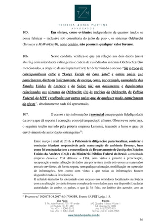 56
105. Em síntese, como evidente: independente de quantos laudos se
possa fabricar – inclusive sob consultoria do juízo de piso -, os sistemas Odebrecht
(Drousys e MyWebDayB), neste cenário, não possuem qualquer valor forense.
106. Nesse conduto, verifica-se que em relação aos dois dados (asset
sharing com autoridades estrangeiras e cadeia de custódia dos sistemas Odebrecht) retro
mencionados, a despeito dessa Suprema Corte ter determinado o acesso “(ii) à troca de
correspondência entre a “Força Tarefa da Lava Jato” e outros países que
participaram, direta ou indiretamente, da avença, como, por exemplo, autoridades dos
Estados Unidos da América e da Suíça; (iii) aos documentos e depoimentos
relacionados aos sistemas da Odebrecht; (iv) às perícias da Odebrecht, da Polícia
Federal, do MPF e realizadas por outros países que, de qualquer modo, participaram
do ajuste”, absolutamente nada foi apresentado.
107. O acesso a tais informações é essencial para perquirir fidedignidade
da prova que dá suporte à acusação, como já tangenciado alhures. Observe-se neste jaez,
o seguinte trecho narrado pela própria empresa Leniente, trazendo a lume o grau de
envolvimento de autoridades estrangeiras31
:
Entre março e abril de 2016, a Peticionária diligenciou para localizar, contatar e
contratar técnicos responsáveis pela manutenção do ambiente Drousys, bem
como foi contratada com a concordância do Departamento de Justiça dos Estados
Unidos da América (DoJ) e do Ministério Público Federal do Brasil, a renomada
empresa Forensic Risk Alliance – FRA, com vistas a garantir a preservação,
recuperação e materialização de dados que porventura ainda estivessem armazenados
em tais servidores, de forma segura, sem qualquer alteração, modificação ou supressão
de informações, bem como com vistas a que todas as informações fossem
disponibilizadas à Peticionária.
O referido trabalho foi executado com sucesso nos servidores localizados na Suécia
com a realização de cópia forense completa de seus dados para sua disponibilização às
autoridades de ambos os países, o que já foi feito, no âmbito dos acordos com as
31
Processo n.º 5020175-34.2017.4.04.7000/PR, Evento 93, PET1, pág. 1-3.
 