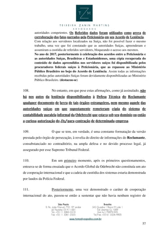57
autoridades competentes. Os Referidos dados foram utilizados como prova de
corroboração dos fatos narrados pela Peticionária em seu Acordo de Leniência.
Com relação aos servidores localizados na Suíça, não foi possível fazer o mesmo
trabalho, uma vez que foi constatado que as autoridades Suíças, apreenderam e
assumiram a custódia de referidos servidores, bloqueando o acesso aos mesmos.
No ano de 2017, posteriormente à celebração dos acordos entre a Peticionária e
as autoridades Suíças, Brasileiras e Estadunidenses, uma cópia recuperada do
conteúdo de dados apreendidos nos servidores suíços foi disponibilizada pelos
procuradores federais suíços à Peticionária, que as repassou ao Ministério
Público Brasileiro no bojo do Acordo de Leniência. Assim todas as informações
recebidas pelas autoridades Suíças foram devidamente disponibilizadas ao Ministério
Público Brasileiro. (destacou-se)
108. No entanto, em que pese estas afirmações, como já assinalado, não
há nos autos da leniência disponibilizados à Defesa Técnica do Reclamante
qualquer documento de lavra de tais órgãos estrangeiros, nem mesmo aquele das
autoridades suíças em que supostamente remeteram cópia do sistema de
contabilidade paralela informal da Odebrecht que estava sob seu domínio ou então
a curiosa autorização do DoJ para contração de determinada empresa.
109. O que se tem, em verdade, é uma constante formatação da versão
prestada pelo órgão de persecução, à revelia do direito de informações do Reclamante,
consubstanciado no contraditório, na ampla defesa e no devido processo legal, já
assegurado por esse Supremo Tribunal Federal.
110. Em um primeiro momento, após os primeiros questionamentos,
entoava-se de forma ensaiada que o Acordo Global da Odebrecht não constituía um ato
de cooperação internacional e que a cadeia de custódia dos sistemas estaria demonstrada
por laudos da Polícia Federal.
111. Posteriormente, uma vez demonstrado o caráter de cooperação
internacional do ato, passou-se então a sustentar que não havia nenhum registro de
 