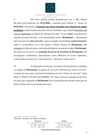 6
9. Pois bem, referida decisão proferida por esse e. Min. Relator
RICARDO LEWANDOWSKI em 29.12.2020 e ratificada pela Colenda 2ª. Turma em
09.02.2021, deu origem a 13 petições que foram instruídas com relatórios de análise
preliminar, confeccionados por perito oficial constituído, cujo conteúdo desnudou toda
sorte de ilegalidades no âmbito da “operação lava jato”: (i) um “plano” para promover
seguidas acusações frívolas e sem materialidade contra o Reclamante — denominado
pela “lava jato” de “plano do Lula” e que na verdade é um detalhado roteiro de lawfare
contra o ex-presidente LULA; (ii) ataques à Defesa Técnica do Reclamante; (iii)
cooptação de delatores para a construção de hipóteses acusatórias contra o Reclamante;
(iv) processos de gaveta; (v) ocultação de provas de inocência do Reclamante; (vi)
investigações clandestinas, especialmente contra Ministros de Cortes Superiores,
visando aplicar a técnica de “emparedamento”; (vii) dentre outras coisas8
.
10. É importante ressaltar que, na tentativa de desconstruir a reputação
e a imagem do Reclamante, os agentes da “lava jato” definiram um “plano do LULA”,
revelado dois dias após o protocolo da denúncia do Caso “Triplex do Guarujá” (Ação
Penal n.º 5046512-94.2016.4.04.7000/PR). Tal “plano” previa a realização de diversos
atos para que a reputação do Reclamante fosse sistematicamente atacada e para que sua
Defesa Técnica não tivesse tempo para atuar:
8
Doc. 01 – mensagens em ordem cronológica.
 