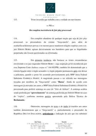 60
113. Triste investida que trabalha com a verdade em movimento.
— VI —
Da completa inexistência de fair play processual
114. Em completo abandono de qualquer noção que seja de fair play
processual, os procuradores da extinta “força-tarefa”, para além de
ocultar/lavar/distorcer provas e no mesmo passo manterem relações espúrias com o ex-
juiz SÉRGIO MORO, agiram decisivamente nos bastidores para que as ilegalidades
perpetradas não fossem questionadas ou reformadas.
115. Em primeira instância, não bastasse as tristes circunstâncias
envolvendo o ex-juiz inquisidor SÉRGIO MORO – cuja suspeição já foi reconhecida por
essa Suprema Corte (habeas corpus n.º 164.493/PR), também foi demonstrado que a
estreita ligação entre o órgão acusador e o órgão julgador permaneceu após este deixar
a judicatura, quando o posto foi assumido provisoriamente pela MMª Juíza Federal
Substituta GABRIELA HARDT. A magistrada passou a ser referida nas mensagens
trocadas por membros da “força-tarefa” como “Russa”. Ainda de acordo com
mensagens já anexadas aos autos, a MMª Juíza Federal Substituta GABRIELA HARDT foi
pressionada para proferir sentença no caso do “Sítio de Atibaia”. A sentença acabou
sendo proferida por “aproveitamento” da sentença proferida por SERGIO MORO no caso
do “triplex”, conforme mostrou perícia apresentada pela Defesa Técnica do
Reclamante.
116. Outrossim, mensagens de texto e de áudio já trazidos aos autos
também demonstraram que a “força-tarefa” e, particularmente o procurador da
República DELTAN DALLAGNOL, articularam a indicação do juiz que iria substituir
 