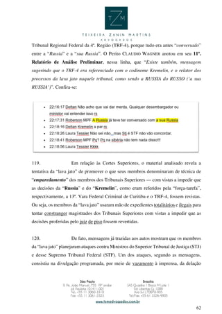 62
Tribunal Regional Federal da 4ª. Região (TRF-4), porque tudo era antes “conversado”
entre a “Russia” e a “sua Russia”. O Perito CLAUDIO WAGNER anotou em seu 11º.
Relatório de Análise Preliminar, nessa linha, que “Existe também, mensagem
sugerindo que o TRF-4 era referenciado com o codinome Kremelin, e o relator dos
processos da lava jato naquele tribunal, como sendo a RUSSIA do RUSSO (‘a sua
RUSSIA’)”. Confira-se:
119. Em relação às Cortes Superiores, o material analisado revela a
tentativa da “lava jato” de promover o que seus membros denominaram de técnica de
“emparedamento” dos membros dos Tribunais Superiores — com vistas a impedir que
as decisões da “Russia” e do “Kremelin”, como eram referidos pela “força-tarefa”,
respectivamente, a 13ª. Vara Federal Criminal de Curitiba e o TRF-4, fossem revistas.
Ou seja, os membros da “lava jato” usaram mão de expedientes totalitários e ilegais para
tentar constranger magistrados dos Tribunais Superiores com vistas a impedir que as
decisões proferidas pelo juiz de piso fossem revertidas.
120. De fato, mensagens já trazidas aos autos mostram que os membros
da “lava jato” planejaram ataques contra Ministros do Superior Tribunal de Justiça (STJ)
e desse Supremo Tribunal Federal (STF). Um dos ataques, segundo as mensagens,
consistiu na divulgação programada, por meio de vazamento à imprensa, da delação
 