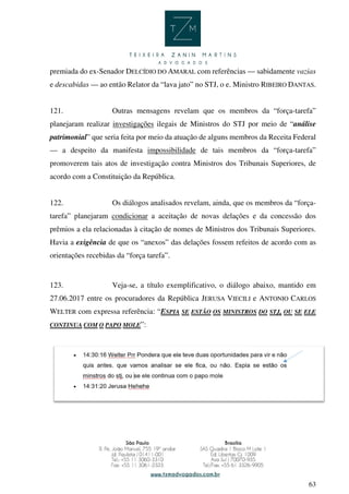 63
premiada do ex-Senador DELCÍDIO DO AMARAL com referências — sabidamente vazias
e descabidas — ao então Relator da “lava jato” no STJ, o e. Ministro RIBEIRO DANTAS.
121. Outras mensagens revelam que os membros da “força-tarefa”
planejaram realizar investigações ilegais de Ministros do STJ por meio de “análise
patrimonial” que seria feita por meio da atuação de alguns membros da Receita Federal
— a despeito da manifesta impossibilidade de tais membros da “força-tarefa”
promoverem tais atos de investigação contra Ministros dos Tribunais Superiores, de
acordo com a Constituição da República.
122. Os diálogos analisados revelam, ainda, que os membros da “força-
tarefa” planejaram condicionar a aceitação de novas delações e da concessão dos
prêmios a ela relacionadas à citação de nomes de Ministros dos Tribunais Superiores.
Havia a exigência de que os “anexos” das delações fossem refeitos de acordo com as
orientações recebidas da “força tarefa”.
123. Veja-se, a título exemplificativo, o diálogo abaixo, mantido em
27.06.2017 entre os procuradores da República JERUSA VIECILI e ANTONIO CARLOS
WELTER com expressa referência: “ESPIA SE ESTÃO OS MINISTROS DO STJ, OU SE ELE
CONTINUA COM O PAPO MOLE”:
 