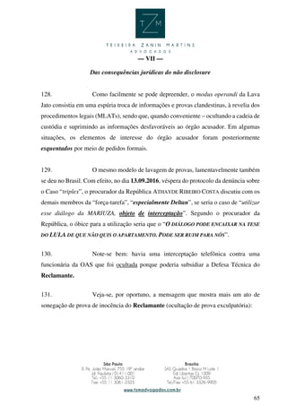 65
— VII —
Das consequências jurídicas do não disclosure
128. Como facilmente se pode depreender, o modus operandi da Lava
Jato consistia em uma espúria troca de informações e provas clandestinas, à revelia dos
procedimentos legais (MLATs), sendo que, quando conveniente – ocultando a cadeia de
custódia e suprimindo as informações desfavoráveis ao órgão acusador. Em algumas
situações, os elementos de interesse do órgão acusador foram posteriormente
esquentados por meio de pedidos formais.
129. O mesmo modelo de lavagem de provas, lamentavelmente também
se deu no Brasil. Com efeito, no dia 13.09.2016, véspera do protocolo da denúncia sobre
o Caso “triplex”, o procurador da República ATHAYDE RIBEIRO COSTA discutiu com os
demais membros da “força-tarefa”, “especialmente Deltan”, se seria o caso de “utilizar
esse diálogo da MARIUZA, objeto de interceptação”. Segundo o procurador da
República, o óbice para a utilização seria que o “O DIÁLOGO PODE ENCAIXAR NA TESE
DO LULA DE QUE NÃO QUIS O APARTAMENTO. PODE SER RUIM PARA NÓS”.
130. Note-se bem: havia uma interceptação telefônica contra uma
funcionária da OAS que foi ocultada porque poderia subsidiar a Defesa Técnica do
Reclamante.
131. Veja-se, por oportuno, a mensagem que mostra mais um ato de
sonegação de prova de inocência do Reclamante (ocultação de prova exculpatória):
 