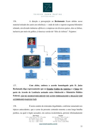 77
136. A direção e perseguição ao Reclamante ficam nítidas nesse
material retirado dos autos em referência — onde de todo o suposto esquema bilionário
relatado, envolvendo inúmeras offshores e empresas em diversos países, deu-se ênfase,
inclusive por meio de gráfico, à farsesca versão do “Sítio de Atibaia”. Vejamos:
137. Com efeito, embora o acordo homologado pelo D. Juízo
Reclamado diga expressamente que os Estados Unidos da América e a Suíça são
parte do Acordo de Leniência assinado entre Odebrecht e Ministério Público
Federal, NÃO HÁ NENHUM DOCUMENTO NOS AUTOS FORMALIZANDO A RELAÇÃO COM
AUTORIDADES DAQUELE PAÍS.
138. É neste cenário de reiteradas ilegalidades, conforme sumariado nos
tópicos antecedentes, que o cerne da presente contenda remonta a uma longa batalha
jurídica, na qual o órgão acusador, em curiosa recalcitrância, persiste obstinadamente
 