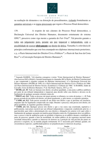 78
na ocultação de elementos e na distorção de procedimentos, violando frontalmente as
garantias universais e as regras processuais que regem o Processo Penal democrático.
139. A respeito de tais cânones do Processo Penal democrático, a
Declaração Universal dos Direitos Humanos, documento estruturante do sistema
ONU32
, prescreve como viga mestre a garantia do Fair Trial33
. Tal preceito garante a
todos um julgamento justo, perante um juiz imparcial e independente, com a
possibilidade de exercer efetivamente seu direito de defesa. Tamanha é a relevância do
princípio conformador que este fora estampado nos diplomas internacionais posteriores,
e.g., o Pacto Internacional dos Direitos Civis e Políticos34
, o Pacto de San Jose da Costa
Rica35
e a Convenção Europeia de Direitos Humanos36
.
32
Segundo RAMOS: “[A] doutrina consagrou o termo “Carta Internacional de Direitos Humanos”
(International Bill of Rights), fazendo homenagem às chamadas Bill of Rights do Direito Constitucional
e que compreende o seguinte conjunto de diplomas internacionais: (i) a Declaração Universal dos
Direitos Humanos (DUDH) de 1948; (ii) o Pacto Internacional dos Direitos Civis e Políticos de 1966;
(iii) Pacto Internacional de Direitos Sociais, Econômicos e Culturais de 1966.” In RAMOS, André de
Carvalho. Curso de Direitos Humanos. 4ª ed. São Paulo: Saraiva, 2017, p. 151.
33
DUDH, art. 10. Todo ser humano tem direito, em plena igualdade, a uma justa e pública audiência
por parte de um tribunal independente e imparcial, para decidir sobre seus direitos e deveres ou do
fundamento de qualquer acusação criminal contra ele.
34
PIDCP, art. 14.1. Todas as pessoas são iguais perante os tribunais e as cortes de justiça. (...) 3. Toda
pessoa acusada de um delito terá direito, em plena igualmente, a, pelo menos, as seguintes garantias.
35
CADH, art. 8.2. Toda pessoa acusada de um delito tem direito a que se presuma sua inocência,
enquanto não for legalmente comprovada sua culpa. Durante o processo, toda pessoa tem direito, em
plena igualdade, às seguintes garantias mínimas.
36
CEDH, art. 6.1. Qualquer pessoa tem direito a que a sua causa seja examinada, equitativa e
publicamente, num prazo razoável por um tribunal independente e imparcial, estabelecido pela lei, o
qual decidirá, quer sobre a determinação dos seus direitos e obrigações de carácter civil, quer sobre o
fundamento de qualquer acusação em matéria penal dirigida contra ela. O julgamento deve ser público,
mas o acesso à sala de audiências pode ser proibido à imprensa ou ao público durante a totalidade ou
parte do processo, quando a bem da moralidade, da ordem pública ou da segurança nacional numa
sociedade democrática, quando os interesses de menores ou a proteção da vida privada das partes no
processo o exigirem, ou, na medida julgada estritamente 10 11 necessária pelo tribunal, quando, em
circunstâncias especiais, a publicidade pudesse ser prejudicial para os interesses da justiça.
 