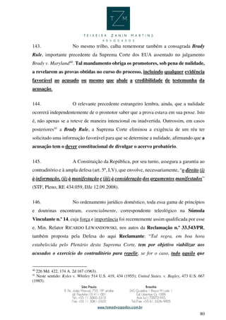 80
143. No mesmo trilho, calha rememorar também a consagrada Brady
Rule, importante precedente da Suprema Corte dos EUA assentado no julgamento
Brady v. Maryland40
. Tal mandamento obriga os promotores, sob pena de nulidade,
a revelarem as provas obtidas no curso do processo, incluindo qualquer evidência
favorável ao acusado ou mesmo que abale a credibilidade de testemunha da
acusação.
144. O relevante precedente estrangeiro lembra, ainda, que a nulidade
ocorrerá independentemente de o promotor saber que a prova estava em sua posse. Isto
é, não apenas se a reteve de maneira intencional ou inadvertida. Outrossim, em casos
posteriores41
a Brady Rule, a Suprema Corte eliminou a exigência de um réu ter
solicitado uma informação favorável para que se determine a nulidade, afirmando que a
acusação tem o dever constitucional de divulgar o acervo probatório.
145. A Constituição da República, por seu turno, assegura a garantia ao
contraditório e à ampla defesa (art. 5º, LV), que envolve, necessariamente, “o direito (i)
à informação, (ii) à manifestação e (iii) à consideração dos argumentos manifestados”
(STF, Pleno, RE 434.059, DJe 12.09.2008).
146. No ordenamento jurídico doméstico, toda essa gama de princípios
e doutrinas encontram, essencialmente, correspondente teleológico na Súmula
Vinculante n.º 14, cuja força e importância foi recentemente assim qualificada por esse
e. Min. Relator RICARDO LEWANDOWSKI, nos autos da Reclamação n.º 33.543/PR,
também proposta pela Defesa do aqui Reclamante: “Tal regra, em boa hora
estabelecida pelo Plenário desta Suprema Corte, tem por objetivo viabilizar aos
acusados o exercício do contraditório para repelir, se for o caso, tudo aquilo que
40
226 Md. 422, 174 A. 2d 167 (1963).
41
Neste sentido: Kyles v. Whitley 514 U.S. 419, 434 (1955); United States. v. Bagley, 473 U.S. 667
(1985).
 