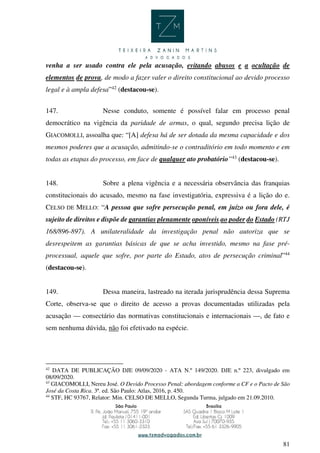 81
venha a ser usado contra ele pela acusação, evitando abusos e a ocultação de
elementos de prova, de modo a fazer valer o direito constitucional ao devido processo
legal e à ampla defesa”42
(destacou-se).
147. Nesse conduto, somente é possível falar em processo penal
democrático na vigência da paridade de armas, o qual, segundo precisa lição de
GIACOMOLLI, assoalha que: “[A] defesa há de ser dotada da mesma capacidade e dos
mesmos poderes que a acusação, admitindo-se o contraditório em todo momento e em
todas as etapas do processo, em face de qualquer ato probatório”43
(destacou-se).
148. Sobre a plena vigência e a necessária observância das franquias
constitucionais do acusado, mesmo na fase investigatória, expressiva é a lição do e.
CELSO DE MELLO: “A pessoa que sofre persecução penal, em juízo ou fora dele, é
sujeito de direitos e dispõe de garantias plenamente oponíveis ao poder do Estado (RTJ
168/896-897). A unilateralidade da investigação penal não autoriza que se
desrespeitem as garantias básicas de que se acha investido, mesmo na fase pré-
processual, aquele que sofre, por parte do Estado, atos de persecução criminal”44
(destacou-se).
149. Dessa maneira, lastreado na iterada jurisprudência dessa Suprema
Corte, observa-se que o direito de acesso a provas documentadas utilizadas pela
acusação — consectário das normativas constitucionais e internacionais —, de fato e
sem nenhuma dúvida, não foi efetivado na espécie.
42
DATA DE PUBLICAÇÃO DJE 09/09/2020 - ATA N.º 149/2020. DJE n.º 223, divulgado em
08/09/2020.
43
GIACOMOLLI, Nereu José. O Devido Processo Penal: abordagem conforme a CF e o Pacto de São
José da Costa Rica. 3ª. ed. São Paulo: Atlas, 2016, p. 450.
44
STF, HC 93767, Relator: Min. CELSO DE MELLO, Segunda Turma, julgado em 21.09.2010.
 