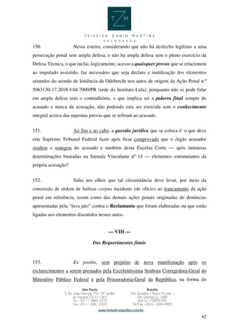 82
150. Nessa esteira, considerando que não há desfecho legítimo a uma
persecução penal sem ampla defesa, e não há ampla defesa sem o pleno exercício da
Defesa Técnica, o que inclui, logicamente, acesso a quaisquer provas que se relacionem
ao imputado assistido, faz necessário que seja declara a inutilização dos elementos
oriundos do acordo de leniência da Odebrecht nos autos de origem da Ação Penal n.º
5063130-17.2018.4.04.7000/PR (sede do Instituto Lula), porquanto não se pode falar
em ampla defesa sem o contraditório, o que implica ser a palavra final sempre do
acusado e nunca da acusação, não podendo esta ser exercida sem o conhecimento
integral acerca das supostas provas que se refiram ao acusado.
151. Ao fim e ao cabo, a questão jurídica que se coloca é: o que deve
este Supremo Tribunal Federal fazer após ficar comprovado que o órgão acusador
ocultou e sonegou do acusado e também desta Excelsa Corte — após inúmeras
determinações baseadas na Súmula Vinculante nº 14 — elementos estruturantes da
própria acusação?
152. Salta aos olhos que tal circunstância deve levar, por meio da
concessão de ordem de habeas corpus incidente (de ofício) ao trancamento da ação
penal em referência, assim como das demais ações penais originadas de denúncias
apresentadas pela “lava jato” contra o Reclamante que foram elaboradas ou que estão
ligadas aos elementos discutidos nestes autos.
— VIII —
Dos Requerimentos finais
153. Ex positis, sem prejuízo de nova manifestação após os
esclarecimentos a serem prestados pela Excelentíssima Senhora Corregedora-Geral do
Ministério Público Federal e pela Procuradoria-Geral da República, na forma do
 