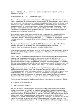 Desde o mês de ..../...., a obreira não recebe salários, tendo recebido apenas os
salários do ano de ....

Já o 13º salário de .... e ...., não foram pagos.

Ora, o salário deve obedecer rigorosamente a data de pagamento. O atraso salarial
para o assalariado, acarreta inúmeras conseqüências de ordem moral e social, já que
seu pagamento está intimamente ligado e vinculado com suas contas de aluguel para
moradia, luz, água, despesas com supermercado, e outras obrigações. Desta forma,
esses constantes atrasos tornam-se num círculo vicioso que vai dificultando a vida
pessoal e familiar da reclamante, com repercussão social. Além disso, desde ..../...., o
reclamado trata a reclamante com muito descaso, exigindo sempre a prestação de
serviços com muito rigor excessivo.

A reclamada, desde então, vem impedindo que a mesma preste seus serviços de
forma normal, lhe passando outras funções diversas de que inicialmente fora
contratada, sendo a mesma obrigada a fazer .... e .... na sede da reclamada. Além do
mais, a reclamada vem agredindo-a verbalmente diante dos demais funcionários e
clientes.

Conforme extrato da conta vinculada do FGTS da autora junto à Caixa Econômica
Federal, em anexo, a reclamada não vem depositando seu FGTS desde ..../....,
lesando desta forma o direito da autora em obter tal benefício.

A reclamada, também, não recolhe junto ao INSS os valores descontados em folha de
pagamento a título de previdência, prejudicando-a futuramente para requerer sua
aposentadoria.

Desde então, a reclamante vinha procedendo as reivindicações junto ao proprietário
da empresa, para pagamento de seus salários em atraso, recolhimento da
previdência, recolhimento do FGTS, bem como, a voltar a exercer sua real função,
sem obter qualquer sucesso. Logicamente, tornou-se uma pessoa visada na empresa.
Claro se encontra a pressão psicológica pela qual passou, quando foi determinado pelo
proprietário da empresa que a mesma fosse fazer .... na sede da reclamada e fazer ....

No presente caso, estamos diante de ato de improbidade do empregador a ser
severamente coibido pelo Juízo, que autoriza a denúncia do contrato de trabalho.
A fraude perpetrada pela reclamada é patente. Há dolo, há má-fé, há enriquecimento
ilícito do patrão que se apropria de verbas da reclamante, e sonega a entidade
previdenciária, estando presentes os requisitos legais para a denúncia do contrato.
Outro entendimento ofenderia o princípio da equidade e a própria Justiça!

Assim, sendo, diante de tal quadro, incabível a permanência do contrato de trabalho.

2. DOS DIREITOS SONEGADOS

2.1. DA RESCISÃO INDIRETA

Em face da fraude perpetrada pelo empregador configurando-se atitude unilateral
defeso em lei alheio ao contrato de trabalho, incompatível com a continuidade da
relação de emprego, tipificadas pelas alíneas "A", "B", "D", "E", parágrafos 1º e 3º do
artigo 483 da CLT, há a necessidade de que seja declarado Rescindindo o contrato de
trabalho por culpa exclusiva do empregador, através de sentença declaratória,
ordenando-se, ainda, até o trânsito em julgado da sentença, o pagamento dos salários
na forma dobrada, férias e gratificações natalinas de todo o período, além de aviso
prévio a ser computado como tempo de serviço para todos os fins e anotações quanto
 
