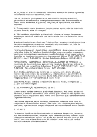 art. 5º, inciso "V" e "X" da Constituição Federal que ao tratar dos direitos e garantias
fundamentais do cidadão determinou, verbis:

"Art. 5º - Todos são iguais perante a Lei, sem distinção de qualquer natureza,
garantindo-se aos brasileiros e estrangeiros residentes no País a inviolabilidade do
direito à vida, à liberdade, à igualdade, à segurança e à propriedade, nos termos
seguintes:
(...)
V - É assegurado o direito de resposta, proporcional ao agravo, além de indenização
por dano material, moral ou à imagem;
(...)
X - São invioláveis a intimidade, a vida privada, e honra e a imagem das pessoas,
assegurando o direito à indenização pelo dano material ou moral decorrentes de sua
violação."

A reclamante entende ser a Justiça do Trabalho o foro competente para julgamento de
danos morais causados à imagem do empregado pelo empregador, em razão de
ampla jurisprudência como as listadas abaixo:

"JUSTIÇA DO TRABALHO - DANO MORAL - COMPETÊNCIA - Encarta-se na competência
material da Justiça do Trabalho o dissídio individual entre empregado e empregador
objetivando indenização por suposto dano moral infligindo ao primeiro decorrente de
despedida por desídia comprovadamente infundada. Art. 114, da CF /88". (TRT-PR-RO
13.929/94 - Ac. 3ª T. 19.869/95 - Rel. Juiz João Orestes Dalazen - DJPR 04.08.95)

"DANOS MORAL - INDENIZAÇÃO - COMPETÊNCIA DA JUSTIÇA DO TRABALHO - A
indenização de dano moral desde que ocorrente na relação de emprego, embora de
natureza Civil e da competência da Justiça do Trabalho". (TRT-PR-RO 5996/91 - Ac. 3ª
T. 6247/92 - Rel. Juiz Pedro Ribeiro Tavares - DJPR 14.08.92).

É um direito personalíssimo ou inerente ao ser humano, com o direito à honra, à
liberdade de consciência ou de expressão que, embora estranhos ao patrimônio é,
como sofrimento humano, e decorrente de ato ilícito, encarado como complexo de
relações jurídicas com valor econômico. É o dano moral.

Desta forma, faz jus, a obreira ao recebimento de danos morais, no importe de ....
(....) de suas remunerações.

2.1.11. COMPROVAÇÃO RECOLHIMENTO DE INSS

Durante todo o período contratual, a reclamada, descontou, mês a mês, dos salários
da obreira, o benefício destinado ao INSS. Ocorre, que a reclamada não repassou tais
valores ao órgão, prejudicando desta forma, todos os direitos que a obreira tem com o
Órgão Previdenciário.

Desta forma, requer-se, seja a reclamada, compelida a juntar aos autos todos os
comprovantes de recolhimento ao INSS, mês a mês, para comprovação do alegado,
bem como, seja comunicado o órgão competente para recolhimento e multas cabíveis.

2.1.12. FGTS

Os depósitos fundiários não foram efetuados corretamente. Desta forma, requer-se,
seja a reclamada compelida a comprovar, ainda na fase cognitiva do processo, todos
os depósitos efetuados no período, mês a mês, sob pena de aplicação do artigo 359,
do CPC, bem como a liberação de guias AM - Código I, mais multas, sob pena de
execução direta por quantia equivalente.
 