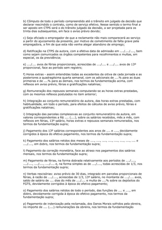 b) Cômputo de todo o período compreendido até o trânsito em julgado da decisão que
declarar rescindido o contrato, como de serviço efetivo. Nesse sentido o termo final a
ser aposto em CTPS será o do trânsito julgado da decisão, a ser projetada para os
trinta dias subsequentes, em face o aviso prévio devido;

c) Seja oficiado o empregador de que a reclamante não mais comparecerá ao serviço
a partir do ajuizamento da presente, por motivo de cometimento de falta grave pela
empregadora, a fim de que esta não venha alegar abandono de emprego;

d) Retificação na CTPS da autora, com a efetiva data de admissão em ..../..../...., bem
como sejam comunicados os órgãos competentes para recolhimentos e multas, em
especial, os da previdência;

e) ..../.... avos de férias proporcionais, acrescidas de ..../.... e ..../.... avos de 13º
proporcional, face ao período sem registro;

f) Horas extras - assim entendidas todas as excedentes da oitiva de cada jornada e as
posteriores a quadragésima quarta semanal, com os adicionais de ....% para as duas
primeiras e de ....% para as demais, nos termos da fundamentação acima, com
reflexos em aviso prévio, férias e gratificações natalinas;

g) Remuneração dos repousos semanais computando-se as horas extras prestadas,
com os mesmos reflexos postulados no item anterior;

h) Integração ao conjunto remuneratório da autora, das horas extras prestadas, com
habitualidade, em todo o período, para efeitos de cálculos de aviso prévio, férias e
gratificações natalinas;

i) Integração das parcelas complessivas ao conjunto remuneratório da autora, em
valores correspondentes a R$ .... (....), sobre os salários recebidos, mês a mês, com
reflexos em férias, 13º salário, horas extras e repousos semanais remunerados, nos
termos da fundamentação supra;

j) Pagamento dos 13º salários correspondentes aos anos de .... e ...., devidamente
corrigidos à época do efetivo pagamento, nos termos da fundamentação supra;

k) Pagamento dos salários retidos dos meses de ...., ...., ...., ...., ...., ...., ...., .... e
..../...., em dobro, nos termos da fundamentação supra;

l) Pagamento da correção monetária, face ao atraso nos pagamentos dos salários
mensais, nos termos da fundamentação supra;

m) Pagamento de férias, na forma dobrada relativamente aos períodos de ..../....,
..../...., ..../...., ..../.... e, na forma simples as de ..../...., todas acrescidas de 1/3, nos
termos da fundamentação supra;

n) Verbas rescisórias: aviso prévio de 30 dias, integrado em parcelas proporcionais de
férias, à razão de ..../...., acrescidas de 1/3, 13º salário, no montante de ..../.... avos,
saldo de salário de .... dias do mês de ..../.... e multa de ....% sobre os depósitos do
FGTS, devidamente corrigidos à época do efetivo pagamento;

o) Pagamento dos salários retidos de todo o período, das funções de .... e ...., em
dobro, devidamente corrigida à época do efetivo pagamento, nos termos da
fundamentação supra;

p) Pagamento de indenização pela reclamada, dos Danos Morais sofridos pela obreira,
no importe de .... (....) remunerações da obreira, nos termos da fundamentação
 