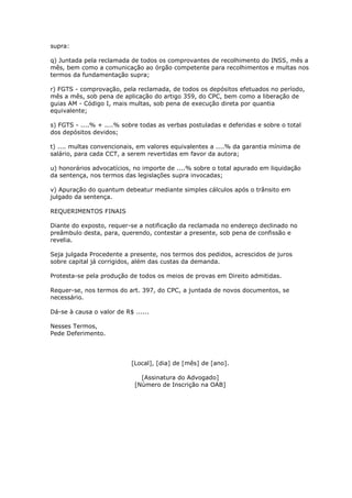 supra:

q) Juntada pela reclamada de todos os comprovantes de recolhimento do INSS, mês a
mês, bem como a comunicação ao órgão competente para recolhimentos e multas nos
termos da fundamentação supra;

r) FGTS - comprovação, pela reclamada, de todos os depósitos efetuados no período,
mês a mês, sob pena de aplicação do artigo 359, do CPC, bem como a liberação de
guias AM - Código I, mais multas, sob pena de execução direta por quantia
equivalente;

s) FGTS - ....% + ....% sobre todas as verbas postuladas e deferidas e sobre o total
dos depósitos devidos;

t) .... multas convencionais, em valores equivalentes a ....% da garantia mínima de
salário, para cada CCT, a serem revertidas em favor da autora;

u) honorários advocatícios, no importe de ....% sobre o total apurado em liquidação
da sentença, nos termos das legislações supra invocadas;

v) Apuração do quantum debeatur mediante simples cálculos após o trânsito em
julgado da sentença.

REQUERIMENTOS FINAIS

Diante do exposto, requer-se a notificação da reclamada no endereço declinado no
preâmbulo desta, para, querendo, contestar a presente, sob pena de confissão e
revelia.

Seja julgada Procedente a presente, nos termos dos pedidos, acrescidos de juros
sobre capital já corrigidos, além das custas da demanda.

Protesta-se pela produção de todos os meios de provas em Direito admitidas.

Requer-se, nos termos do art. 397, do CPC, a juntada de novos documentos, se
necessário.

Dá-se à causa o valor de R$ ......

Nesses Termos,
Pede Deferimento.




                           [Local], [dia] de [mês] de [ano].

                               [Assinatura do Advogado]
                             [Número de Inscrição na OAB]
 