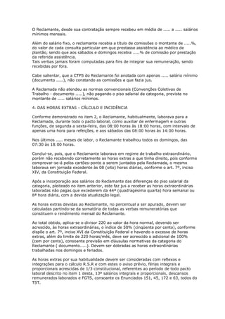 O Reclamante, desde sua contratação sempre recebeu em média de ..... a ..... salários
mínimos mensais.

Além do salário fixo, o reclamante recebia a título de comissões o montante de .....%,
do valor de cada consulta particular em que prestasse assistência ao médico de
plantão, sendo que aos sábados e domingos recebia .....% de comissão por prestação
da referida assistência.
Tais verbas jamais foram computadas para fins de integrar sua remuneração, sendo
recebidas por fora.

Cabe salientar, que a CTPS do Reclamante foi anotada com apenas ..... salário mínimo
(documento .....), não constando as comissões a que fazia jus.

A Reclamada não atendeu as normas convencionais (Convenções Coletivas de
Trabalho - documento .....), não pagando o piso salarial da categoria, prevista no
montante de ..... salários mínimos.

4. DAS HORAS EXTRAS - CÁLCULO E INCIDÊNCIA

Conforme demonstrado no item 2, o Reclamante, habitualmente, laborava para a
Reclamada, durante todo o pacto laboral, como auxiliar de enfermagem e outras
funções, de segunda a sexta-feira, das 08:00 horas às 18:00 horas, com intervalo de
apenas uma hora para refeições, e aos sábados das 08:00 horas às 14:00 horas.

Nos últimos ..... meses de labor, o Reclamante trabalhou todos os domingos, das
07:30 às 18:00 horas.

Conclui-se, pois, que o Reclamante laborava em regime de trabalho extraordinário,
porém não recebendo corretamente as horas extras a que tinha direito, pois conforme
comprovar-se-á pelos cartões-ponto a serem juntados pela Reclamada, o mesmo
laborava em jornada excedente às 08 (oito) horas diárias, conforme o art. 7º, inciso
XIV, da Constituição Federal.

Após a incorporação aos salários do Reclamante das diferenças do piso salarial da
categoria, pleiteado no item anterior, este faz jus a receber as horas extraordinárias
laboradas não pagas que excederem da 44ª (quadragésima quarta) hora semanal ou
8ª hora diária, com a devida atualização legal.

As horas extras devidas ao Reclamante, no percentual a ser apurado, devem ser
calculadas partindo-se da somatória de todas as verbas remuneratórias que
constituem o rendimento mensal do Reclamante.

Ao total obtido, aplica-se o divisor 220 ao valor da hora normal, devendo ser
acrescido, às horas extraordinárias, o índice de 50% (cinqüenta por cento), conforme
dispõe o art. 7º, inciso XVI da Constituição Federal e havendo o excesso de horas
extras, além do limite de 220 horas/mês, deve ser acrescido o adicional de 100%
(cem por cento), consoante previsão em cláusulas normativas da categoria do
Reclamante ( documento.....). Devem ser dobradas as horas extraordinárias
trabalhadas nos domingos e feriados.

As horas extras por sua habitualidade devem ser consideradas com reflexos e
integrações para o cálculo R.S.R e com estes o aviso prévio, férias integrais e
proporcionais acrescidas de 1/3 constitucional, referentes ao período de todo pacto
laboral descrito no item 1 desta, 13º salários integrais e proporcionais, descansos
remunerados laborados e FGTS, consoante os Enunciados 151, 45, 172 e 63, todos do
TST.
 