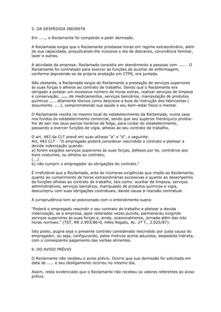 5. DA DESPEDIDA INDIRETA

Em ....., o Reclamante foi compelido a pedir demissão.

A Reclamada exigia que o Reclamante prestasse horas em regime extraordinário, além
de sua capacidade, prejudicando-lhe inclusive o dia de descanso, convivência familiar,
lazer e outras.

A atividade da empresa- Reclamada consistia em atendimento a pessoas com ..... . O
Reclamante foi contratado para exercer as funções de auxiliar de enfermagem,
conforme depreende-se da própria anotação em CTPS, ora juntada.

Não obstante, a Reclamada exigia do Reclamante a prestação de serviços superiores
às suas forças e alheios ao contrato de trabalho. Sendo que o Reclamante era
obrigado a prestar um excessivo número de horas extras, realizar serviços de limpeza
e conservação, compra de medicamentos, serviços bancários, manipulação de produtos
químicos ..... altamente tóxicos como descreve a bula de instrução dos fabricantes (
documento .....), comprometendo sua saúde e seu bem-estar físico e mental.

O Reclamante residia no mesmo local do estabelecimento da Reclamada, numa casa
nos fundos do estabelecimento comercial, sendo que seu superior hierárquico proibia-
lhe de sair nos seus parcos horários de folga, para cuidar do estabelecimento,
passando a exercer funções de vigia, alheias ao seu contrato de trabalho.

O art. 483 da CLT prevê em suas alíneas "a" e "d", o seguinte:
Art. 483 CLT - "O empregado poderá considerar rescindido o contrato e pleitear a
devida indenização quando:
a) forem exigidos serviços superiores às suas forças, defesos por lei, contrários aos
bons costumes, ou alheios ao contrato;
(...)
b) não cumprir o empregador as obrigações do contrato."

É irrefutável que a Reclamada, ante às inúmeras exigências que impôs ao Reclamante,
quanto ao cumprimento de horas extraordinárias excessivas e quanto ao desempenho
de funções alheias ao contrato de trabalho, tais como: auxiliar de limpeza, serviços
administrativos, serviços bancários, manipulado de produtos químicos e vigia,
descumpriu com suas obrigações contratuais, dando causa à rescisão contratual.

A jurisprudência tem se posicionado com o entendimento supra:

"Poderá o empregado rescindir o seu contrato de trabalho e pleitear a devida
indenização, se a empresa, após reiteradas vezes punida, permaneceu exigindo
serviços superiores às suas forças e, ainda, ocasionalmente, jornada além das oito
horas normais." (TST, RR 2.993/86-0, Hélio Regato, Ac. 2ª T., 2.025/87).

Isto posto, pugna seja o presente contrato considerado rescindido por justa causa do
empregador, ou seja, configurando, pelos motivos acima aduzidos, despedida indireta,
com o conseqüente pagamento das verbas atinentes.

6. DO AVISO PRÉVIO

O Reclamante não recebeu o aviso prévio. Ocorre que sua demissão foi solicitada em
data de ..... e seu desligamento ocorreu no mesmo dia.

Assim, resta evidenciado que o Reclamante não recebeu os valores referentes ao aviso
prévio.
 