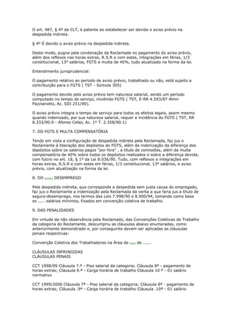 O art. 487, § 4º da CLT, é patente ao estabelecer ser devido o aviso prévio na
despedida indireta.

§ 4º É devido o aviso prévio na despedida indireta.

Deste modo, pugna pela condenação da Reclamada no pagamento do aviso prévio,
além dos reflexos nas horas extras, R.S.R e com estes, integrações em férias, 1/3
constitucional, 13º salários, FGTS e multa de 40%, tudo atualizado na forma da lei.

Entendimento jurisprudencial:

O pagamento relativo ao período de aviso prévio, trabalhado ou não, está sujeito a
contribuição para o FGTS ( TST - Súmula 305)

O pagamento devido pelo aviso prévio tem natureza salarial, sendo um período
computado no tempo de serviço, incidindo FGTS ( TST, E-RR 4.593/87 Almir
Pazzianotto, Ac. SDI 251/90).

O aviso prévio integra o tempo de serviço para todos os efeitos legais, assim mesmo
quando indenizado, por sua natureza salarial, requer a incidência do FGTS ( TST, RR
8.333/90.9 - Afonso Celso, Ac. 1º T. 2.358/90.1)

7. DO FGTS E MULTA COMPENSATÓRIA

Tendo em vista a configuração de despedida indireta pela Reclamada, faz jus o
Reclamante à liberação dos depósitos do FGTS, além da indenização da diferença dos
depósitos sobre os salários pagos "por fora" , a título de comissões, além da multa
compensatória de 40% sobre todos os depósitos realizados e sobre a diferença devida,
com fulcro no art. 18, § 1º da Lei 8.036/90. Tudo, com reflexos e integrações em
horas extras, R.S.R e com estes em férias, 1/3 constitucional, 13º salários, e aviso
prévio, com atualização na forma da lei.

8. DO   SEGURO   DESEMPREGO

Pela despedida indireta, que corresponde a despedida sem justa causa do empregado,
faz jus o Reclamante a indenização pela Reclamada da verba a que faria jus a título de
seguro-desemprego, nos termos das Leis 7.998/90 e 8.900/94, tomando como base
os ..... salários mínimos, fixados em convenção coletiva de trabalho.

9. DAS PENALIDADES

Em virtude da não observância pela Reclamado, das Convenções Coletivas de Trabalho
da categoria do Reclamante, descumpriu as cláusulas abaixo enumeradas, como
anteriormente demonstrado e, por conseguinte devem ser aplicadas as cláusulas
penais respectivas:

Convenção Coletiva dos Trabalhadores na Área de   Saúde   de ......

CLÁUSULAS INFRINGIDAS
CLÁUSULAS PENAIS

CCT 1998/99 Cláusula 7.ª - Piso salarial da categoria; Cláusula 8ª - pagamento de
horas extras; Cláusula 9.ª - Carga horária de trabalho Cláusula 10 ª - 01 salário
normativo

CCT 1999/2000 Cláusula 7ª - Piso salarial da categoria; Cláusula 8ª - pagamento de
horas extras; Cláusula .9ª - Carga horária de trabalho Cláusula .10ª - 01 salário
 