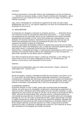 normativo

Conforme demonstra a Convenção Coletiva dos Trabalhadores na Área de Saúde de
....., referente as cláusulas citadas, a cada infração cometida pelo empregador, caberá
o pagamento de uma multa de 25 % do valor que deveria ser pago, nos termos da
referida convenção.

Logo, deve a Reclamada ser condenada ao pagamento de cada uma das multas
estabelecidas nas CCT's e, nos valores respectivos, em favor do ora Reclamante, tudo
atualizado na forma da lei.

10. INSALUBRIDADE

O reclamante era obrigado a manipular os produtos químicos ....., altamente tóxicos
como descreve a bula de instrução dos fabricantes (documento .....), para inserção
nos equipamentos da reclamada. Ocorre que ao reclamante nunca foram fornecidos
equipamentos de proteção e muito menos informações que resguardassem a sua
proteção. Em diversas ocasiões o reclamante teve que procurar pelos serviços de
médico dermatologista para tratar de queimaduras de pele, pois, os produtos
causavam tal prejuízo a saúde do reclamante.
Consta no documento 06 atestados médicos de afastamento temporário da atividade
requerida pelo médico dermatologista, pois, a saúde do reclamante poderia agravar-se
mais ainda, porém, a reclamada jamais permitiu tal afastamento.
Desta forma, a reclamada deve pagar e o adicional de insalubridade de 20% conforme
previsão da Convenção Coletiva Coletiva dos Trabalhadores na Área de Saúde de .....,
sobre todo o período em que laborou para a reclamada.

Com efeito tal adicional deverá integrar o salário do reclamado, e com reflexos nas
horas extras, R.S.R e com estes integrações em férias, 1/3 constitucional, 13º
salários, e aviso prévio, tudo atualizado na forma da lei.

Vejamos:

O adicional de insalubridade, pago em caráter permanente, integra o cálculo da
indenização (TST - Súmula 132 ).

DOS PEDIDOS

Diante do exposto, visando a reparação da lesão dos seus direitos, com fulcro no art.
5º, inciso XXXV, da Carta Magna e demais disposições Celetistas e Convencionais,
considerando a integração das diferenças salariais do piso da categoria do Reclamante
e as horas extras habituais, vêm pugnar pelo pagamento das seguintes verbas, seus
reflexos e extensões, tudo pleiteado mês a mês, com atualização na forma legal:

a) DESPEDIDA INDIRETA
Consoante disposto no item V desta, pugna pelo reconhecimento da despedida
indireta, por justa causa do empregado, condenando a Reclamada ao pagamento de
todas as verbas e diferenças decorrentes desta forma de rescisão contratual, ou seja,
pagamento do aviso prévio com base em 30 dias, horas extras na proporção de 50% e
100%, adicional de insalubridade 20%, adicional noturno, a diferença salarial ora
mencionada da proporção dos 10 salários mínimos percebidos pela outra empregada,
liberação do F.G.T.S e da multa na proporção de 40%, seguro desemprego com base
no salário equiparado ou então com base no piso salarial da categoria, aplicação das
penalidades com percentual de 25% conforme determina a convenção coletiva, nas
férias integral referente ao período aquisitivo de 1998 e proporcional ao período
aquisitivo de 1999, e finalmente a aplicação das multas em 10% referente ao atraso
para realização da homologação da rescisão contratual.
 