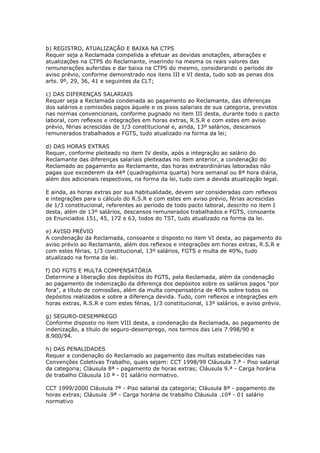 b) REGISTRO, ATUALIZAÇÃO E BAIXA NA CTPS
Requer seja a Reclamada compelida a efetuar as devidas anotações, alterações e
atualizações na CTPS do Reclamante, inserindo na mesma os reais valores das
remunerações auferidas e dar baixa na CTPS do mesmo, considerando o período de
aviso prévio, conforme demonstrado nos itens III e VI desta, tudo sob as penas dos
arts. 9º, 29, 36, 41 e seguintes da CLT;

c) DAS DIFERENÇAS SALARIAIS
Requer seja a Reclamada condenada ao pagamento ao Reclamante, das diferenças
dos salários e comissões pagos àquele e os pisos salariais de sua categoria, previstos
nas normas convencionais, conforme pugnado no item III desta, durante todo o pacto
laboral, com reflexos e integrações em horas extras, R.S.R e com estes em aviso
prévio, férias acrescidas de 1/3 constitucional e, ainda, 13º salários, descansos
remunerados trabalhados e FGTS, tudo atualizado na forma da lei;

d) DAS HORAS EXTRAS
Requer, conforme pleiteado no item IV desta, após a integração ao salário do
Reclamante das diferenças salariais pleiteadas no item anterior, a condenação do
Reclamado ao pagamento ao Reclamante, das horas extraordinárias laboradas não
pagas que excederem da 44ª (quadragésima quarta) hora semanal ou 8ª hora diária,
além dos adicionais respectivos, na forma da lei, tudo com a devida atualização legal.

E ainda, as horas extras por sua habitualidade, devem ser consideradas com reflexos
e integrações para o cálculo do R.S.R e com estes em aviso prévio, férias acrescidas
de 1/3 constitucional, referentes ao período de todo pacto laboral, descrito no item I
desta, além de 13º salários, descansos remunerados trabalhados e FGTS, consoante
os Enunciados 151, 45, 172 e 63, todos do TST, tudo atualizado na forma da lei.

e) AVISO PRÉVIO
A condenação da Reclamada, consoante o disposto no item VI desta, ao pagamento do
aviso prévio ao Reclamante, além dos reflexos e integrações em horas extras, R.S.R e
com estes férias, 1/3 constitucional, 13º salários, FGTS e multa de 40%, tudo
atualizado na forma da lei.

f) DO FGTS E MULTA COMPENSATÓRIA
Determine a liberação dos depósitos do FGTS, pela Reclamada, além da condenação
ao pagamento de indenização da diferença dos depósitos sobre os salários pagos "por
fora", a título de comissões, além da multa compensatória de 40% sobre todos os
depósitos realizados e sobre a diferença devida. Tudo, com reflexos e integrações em
horas extras, R.S.R e com estes férias, 1/3 constitucional, 13º salários, e aviso prévio.

g) SEGURO-DESEMPREGO
Conforme disposto no item VIII desta, a condenação da Reclamada, ao pagamento de
indenização, a título de seguro-desemprego, nos termos das Leis 7.998/90 e
8.900/94.

h) DAS PENALIDADES
Requer a condenação do Reclamado ao pagamento das multas estabelecidas nas
Convenções Coletivas Trabalho, quais sejam: CCT 1998/99 Cláusula 7.ª - Piso salarial
da categoria; Cláusula 8ª - pagamento de horas extras; Cláusula 9.ª - Carga horária
de trabalho Cláusula 10 ª - 01 salário normativo.

CCT 1999/2000 Cláusula 7ª - Piso salarial da categoria; Cláusula 8ª - pagamento de
horas extras; Cláusula .9ª - Carga horária de trabalho Cláusula .10ª - 01 salário
normativo
 