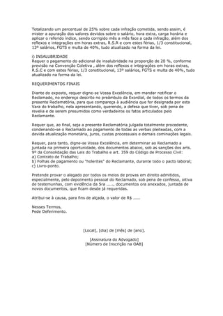 Totalizando um percentual de 25% sobre cada infração cometida, sendo assim, é
mister a apuração dos valores devidos sobre o salário, hora extra, carga horária e
aplicar o referido índice, sendo corrigido mês a mês face a cada infração, além dos
reflexos e integrações em horas extras, R.S.R e com estes férias, 1/3 constitucional,
13º salários, FGTS e multa de 40%, tudo atualizado na forma da lei.

i) INSALUBRIDADE
Requer o pagamento do adicional de insalubridade na proporção de 20 %, conforme
previsão na Convenção Coletiva , além dos reflexos e integrações em horas extras,
R.S.C e com estes férias, 1/3 constitucional, 13º salários, FGTS e multa de 40%, tudo
atualizado na forma da lei.

REQUERIMENTOS FINAIS

Diante do exposto, requer digne-se Vossa Excelência, em mandar notificar o
Reclamado, no endereço descrito no preâmbulo da Exordial, de todos os termos da
presente Reclamatória, para que compareça à audiência que for designada por esta
Vara do trabalho, nela apresentando, querendo, a defesa que tiver, sob pena de
revelia e de serem presumidos como verdadeiros os fatos articulados pelo
Reclamante.

Requer que, ao final, seja a presente Reclamatória julgada totalmente procedente,
condenando-se o Reclamado ao pagamento de todas as verbas pleiteadas, com a
devida atualização monetária, juros, custas processuais e demais cominações legais.

Requer, para tanto, digne-se Vossa Excelência, em determinar ao Reclamado a
juntada na primeira oportunidade, dos documentos abaixo, sob as sanções dos arts.
9º da Consolidação das Leis do Trabalho e art. 359 do Código de Processo Civil:
a) Contrato de Trabalho;
b) Folhas de pagamento ou "holerites" do Reclamante, durante todo o pacto laboral;
c) Livro-ponto.

Pretende provar o alegado por todos os meios de provas em direito admitidos,
especialmente, pelo depoimento pessoal do Reclamado, sob pena de confesso, oitiva
de testemunhas, com evidência da Sra ....., documentos ora anexados, juntada de
novos documentos, que ficam desde já requeridas.

Atribui-se à causa, para fins de alçada, o valor de R$ .....

Nesses Termos,
Pede Deferimento.




                            [Local], [dia] de [mês] de [ano].

                               [Assinatura do Advogado]
                             [Número de Inscrição na OAB]
 