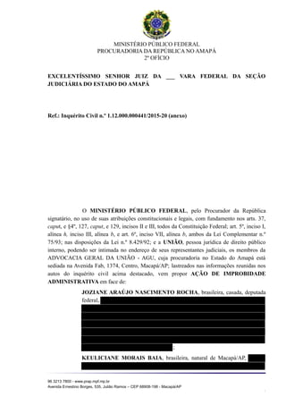 MINISTÉRIO PÚBLICO FEDERAL
PROCURADORIA DA REPÚBLICA NO AMAPÁ
2º OFÍCIO
EXCELENTÍSSIMO SENHOR JUIZ DA ___ VARA FEDERAL DA SEÇÃO
JUDICIÁRIA DO ESTADO DO AMAPÁ
Ref.: Inquérito Civil n.º 1.12.000.000441/2015-20 (anexo)
O MINISTÉRIO PÚBLICO FEDERAL, pelo Procurador da República
signatário, no uso de suas atribuições constitucionais e legais, com fundamento nos arts. 37,
caput, e §4º, 127, caput, e 129, incisos II e III, todos da Constituição Federal; art. 5º, inciso I,
alínea h, inciso III, alínea b, e art. 6º, inciso VII, alínea b, ambos da Lei Complementar n.º
75/93; nas disposições da Lei n.º 8.429/92; e a UNIÃO, pessoa jurídica de direito público
interno, podendo ser intimada no endereço de seus representantes judiciais, os membros da
ADVOCACIA GERAL DA UNIÃO - AGU, cuja procuradoria no Estado do Amapá está
sediada na Avenida Fab, 1374, Centro, Macapá/AP; lastreados nas informações reunidas nos
autos do inquérito civil acima destacado, vem propor AÇÃO DE IMPROBIDADE
ADMINISTRATIVA em face de:
JOZIANE ARAÚJO NASCIMENTO ROCHA, brasileira, casada, deputada
federal,
;
KEULICIANE MORAIS BAIA, brasileira, natural de Macapá/AP,
96 3213 7800 - www.prap.mpf.mp.br
Avenida Ernestino Borges, 535, Julião Ramos – CEP 68908-198 - Macapá/AP
1
 