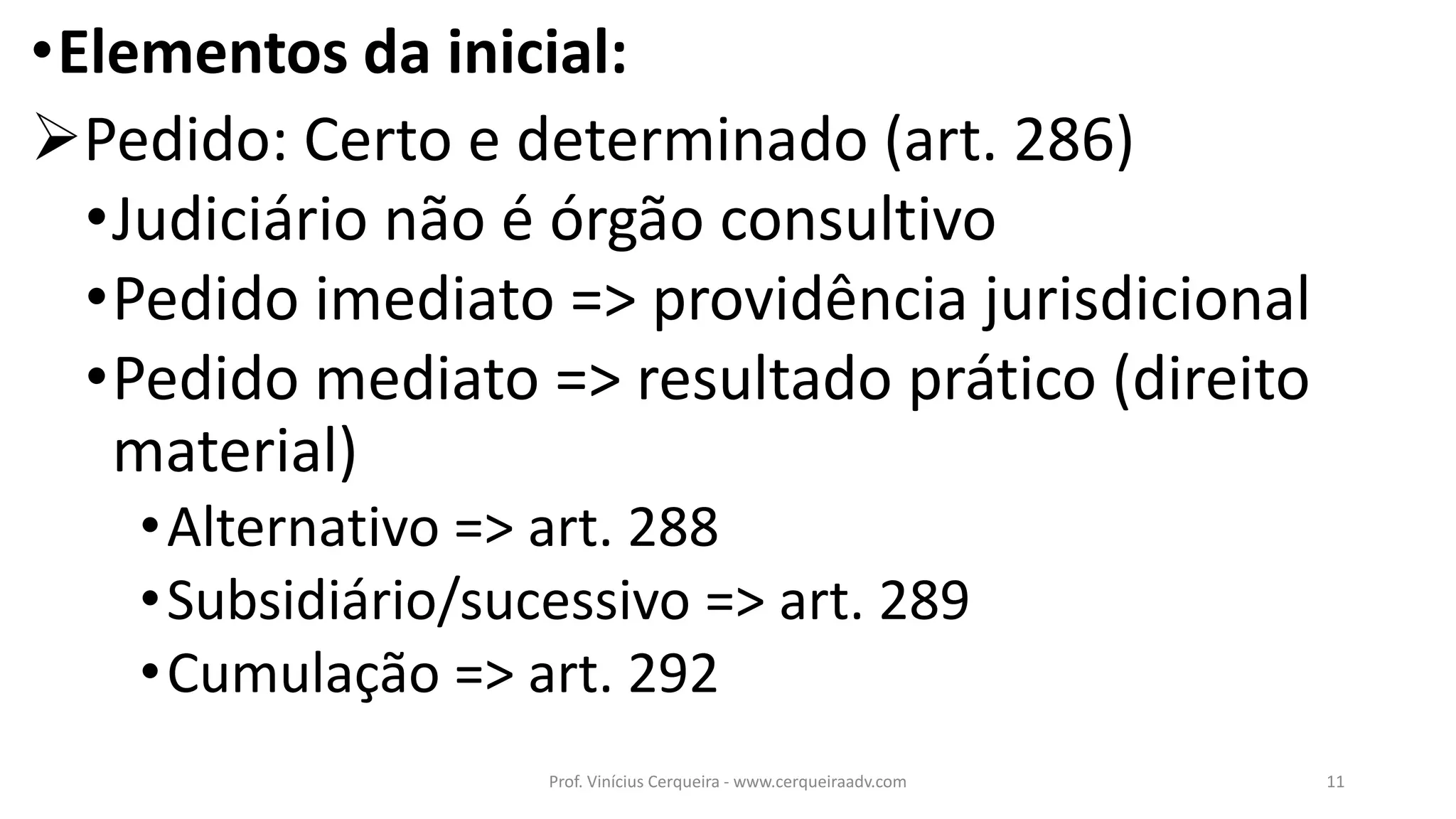 •Elementos da inicial:
Pedido: Certo e determinado (art. 286)
•Judiciário não é órgão consultivo
•Pedido imediato => providência jurisdicional
•Pedido mediato => resultado prático (direito
material)
•Alternativo => art. 288
•Subsidiário/sucessivo => art. 289
•Cumulação => art. 292
11Prof. Vinícius Cerqueira - www.cerqueiraadv.com
 