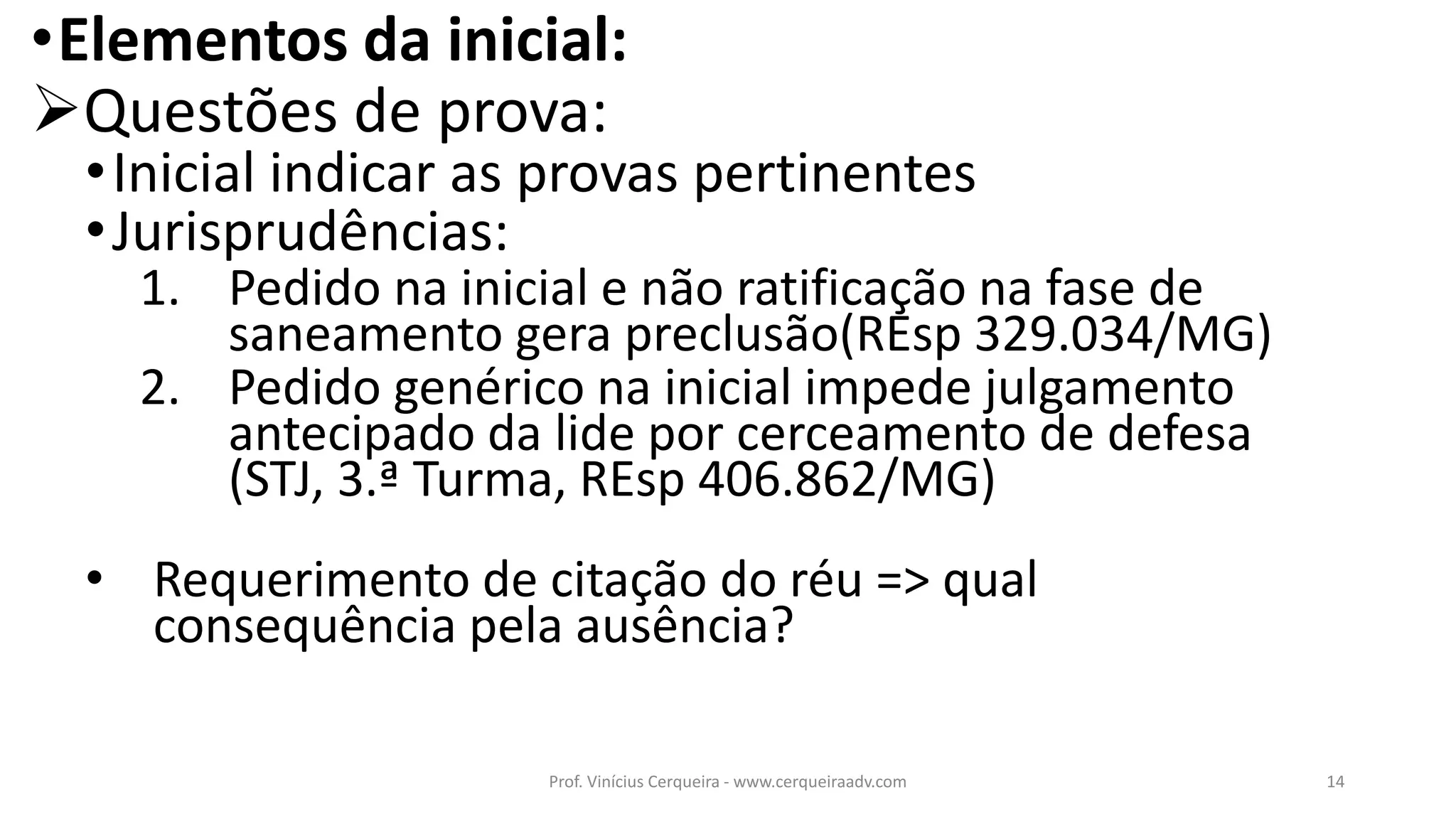 •Elementos da inicial:
Questões de prova:
•Inicial indicar as provas pertinentes
•Jurisprudências:
1. Pedido na inicial e não ratificação na fase de
saneamento gera preclusão(REsp 329.034/MG)
2. Pedido genérico na inicial impede julgamento
antecipado da lide por cerceamento de defesa
(STJ, 3.ª Turma, REsp 406.862/MG)
• Requerimento de citação do réu => qual
consequência pela ausência?
14Prof. Vinícius Cerqueira - www.cerqueiraadv.com
 