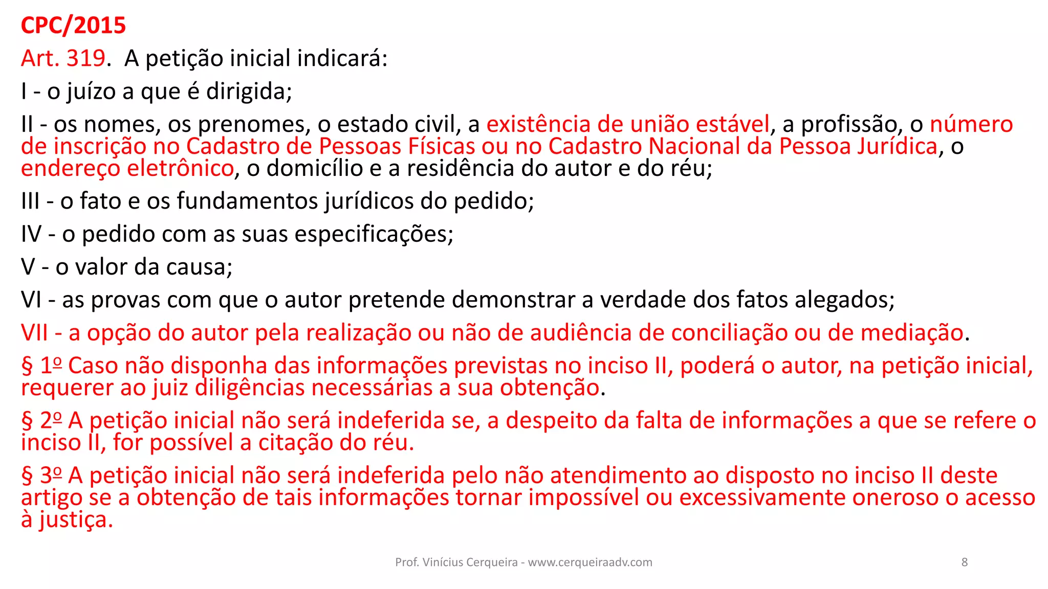 CPC/2015
Art. 319. A petição inicial indicará:
I - o juízo a que é dirigida;
II - os nomes, os prenomes, o estado civil, a existência de união estável, a profissão, o número
de inscrição no Cadastro de Pessoas Físicas ou no Cadastro Nacional da Pessoa Jurídica, o
endereço eletrônico, o domicílio e a residência do autor e do réu;
III - o fato e os fundamentos jurídicos do pedido;
IV - o pedido com as suas especificações;
V - o valor da causa;
VI - as provas com que o autor pretende demonstrar a verdade dos fatos alegados;
VII - a opção do autor pela realização ou não de audiência de conciliação ou de mediação.
§ 1o Caso não disponha das informações previstas no inciso II, poderá o autor, na petição inicial,
requerer ao juiz diligências necessárias a sua obtenção.
§ 2o A petição inicial não será indeferida se, a despeito da falta de informações a que se refere o
inciso II, for possível a citação do réu.
§ 3o A petição inicial não será indeferida pelo não atendimento ao disposto no inciso II deste
artigo se a obtenção de tais informações tornar impossível ou excessivamente oneroso o acesso
à justiça.
8Prof. Vinícius Cerqueira - www.cerqueiraadv.com
 