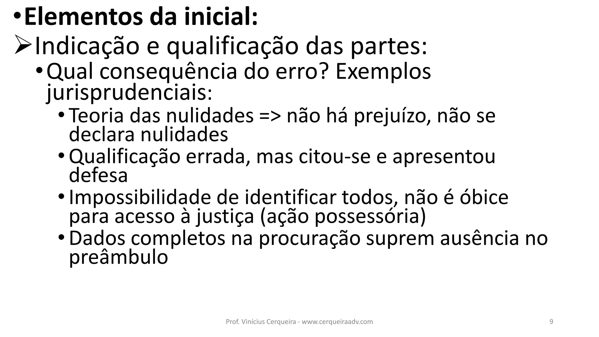 •Elementos da inicial:
Indicação e qualificação das partes:
•Qual consequência do erro? Exemplos
jurisprudenciais:
•Teoria das nulidades => não há prejuízo, não se
declara nulidades
•Qualificação errada, mas citou-se e apresentou
defesa
•Impossibilidade de identificar todos, não é óbice
para acesso à justiça (ação possessória)
•Dados completos na procuração suprem ausência no
preâmbulo
9Prof. Vinícius Cerqueira - www.cerqueiraadv.com
 
