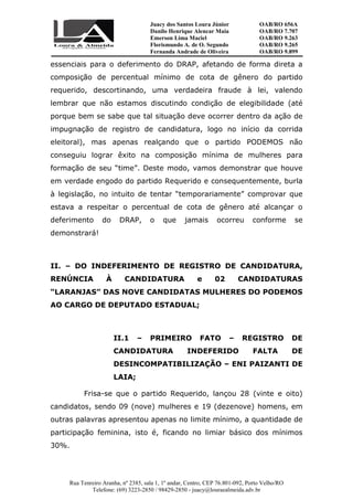 Juacy dos Santos Loura Júnior OAB/RO 656A
Danilo Henrique Alencar Maia OAB/RO 7.707
Emerson Lima Maciel OAB/RO 9.263
Florismundo A. de O. Segundo
Fernanda Andrade de Oliveira
OAB/RO 9.265
OAB/RO 9.899
Rua Tenreiro Aranha, nº 2385, sala 1, 1º andar, Centro, CEP 76.801-092, Porto Velho/RO
Telefone: (69) 3223-2850 / 98429-2850 - juacy@louraealmeida.adv.br
essenciais para o deferimento do DRAP, afetando de forma direta a
composição de percentual mínimo de cota de gênero do partido
requerido, descortinando, uma verdadeira fraude à lei, valendo
lembrar que não estamos discutindo condição de elegibilidade (até
porque bem se sabe que tal situação deve ocorrer dentro da ação de
impugnação de registro de candidatura, logo no início da corrida
eleitoral), mas apenas realçando que o partido PODEMOS não
conseguiu lograr êxito na composição mínima de mulheres para
formação de seu “time”. Deste modo, vamos demonstrar que houve
em verdade engodo do partido Requerido e consequentemente, burla
à legislação, no intuito de tentar “temporariamente” comprovar que
estava a respeitar o percentual de cota de gênero até alcançar o
deferimento do DRAP, o que jamais ocorreu conforme se
demonstrará!
II. – DO INDEFERIMENTO DE REGISTRO DE CANDIDATURA,
RENÚNCIA À CANDIDATURA e 02 CANDIDATURAS
“LARANJAS” DAS NOVE CANDIDATAS MULHERES DO PODEMOS
AO CARGO DE DEPUTADO ESTADUAL;
II.1 – PRIMEIRO FATO – REGISTRO DE
CANDIDATURA INDEFERIDO FALTA DE
DESINCOMPATIBILIZAÇÃO – ENI PAIZANTI DE
LAIA;
Frisa-se que o partido Requerido, lançou 28 (vinte e oito)
candidatos, sendo 09 (nove) mulheres e 19 (dezenove) homens, em
outras palavras apresentou apenas no limite mínimo, a quantidade de
participação feminina, isto é, ficando no limiar básico dos mínimos
30%.
 