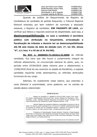 Rua Tenreiro Aranha, nº 2385, sala 1, 1º andar, Centro, CEP 76.801
Telefone: (69) 3223
Quando da análise do Requerimento de Registro de
Candidatura do candidato
Eleitoral entendeu por bem indeferir da nominata a deputado
estadual, o Registro da candidata
verificar que faltava o requisito essencial de elegibilidade, qual seja, a
desincompatibilização
pública com atribuição no lançamento, arrecadação e
fiscalização de tributos e deveria ter se desincompatibilizado
até 06 seis meses da data da eleição (art. 1º, inc III, alínea
“d”, c/c incs. V e VI da LC N. 64/90)
No RCC n. 0600655
candidata, fica claro que não houve o cumprimento integral do
referido afastamento, na circunscrição eleitoral
período entre 07/04/2018 (data máxima para o afastamento) e
13/06/2018 (final do seu exercício no estado de Rondônia), a suposta
candidata requerida ainda desempenhou as referidas atribuições
funcionais de seu cargo.
Ademais, foi
corte Eleitoral à unanimidade, como podemos ver no extrato de
sessão abaixo colacionado
Juacy dos Santos Loura Júnior
Danilo Henrique Alencar Maia
Emerson Lima Maciel
Florismundo A. de O. Segundo
Fernanda Andrade de Oliveira
Rua Tenreiro Aranha, nº 2385, sala 1, 1º andar, Centro, CEP 76.801-092, Porto Velho/RO
Telefone: (69) 3223-2850 / 98429-2850 - juacy@louraealmeida.adv.br
da análise do Requerimento de Registro de
Candidatura do candidato do partido Requerido, o Tribunal Regional
Eleitoral entendeu por bem indeferir da nominata a deputado
estadual, o Registro da candidata: ENI PAIZANTI DE LAIA
verificar que faltava o requisito essencial de elegibilidade, qual seja, a
desincompatibilização, no caso a candidata é servidora
com atribuição no lançamento, arrecadação e
fiscalização de tributos e deveria ter se desincompatibilizado
6 seis meses da data da eleição (art. 1º, inc III, alínea
“d”, c/c incs. V e VI da LC N. 64/90).
No RCC n. 0600655-72.2018.6.22.0000
candidata, fica claro que não houve o cumprimento integral do
referido afastamento, na circunscrição eleitoral do pleito, pois, no
período entre 07/04/2018 (data máxima para o afastamento) e
13/06/2018 (final do seu exercício no estado de Rondônia), a suposta
candidata requerida ainda desempenhou as referidas atribuições
funcionais de seu cargo.
Ademais, foi exatamente nesta esteira, que
corte Eleitoral à unanimidade, como podemos ver no extrato de
baixo colacionado:
OAB/RO 656A
OAB/RO 7.707
OAB/RO 9.263
OAB/RO 9.265
OAB/RO 9.899
092, Porto Velho/RO
juacy@louraealmeida.adv.br
da análise do Requerimento de Registro de
Requerido, o Tribunal Regional
Eleitoral entendeu por bem indeferir da nominata a deputado
ENI PAIZANTI DE LAIA, por
verificar que faltava o requisito essencial de elegibilidade, qual seja, a
, no caso a candidata é servidora
com atribuição no lançamento, arrecadação e
fiscalização de tributos e deveria ter se desincompatibilizado
6 seis meses da data da eleição (art. 1º, inc III, alínea
da referida
candidata, fica claro que não houve o cumprimento integral do
do pleito, pois, no
período entre 07/04/2018 (data máxima para o afastamento) e
13/06/2018 (final do seu exercício no estado de Rondônia), a suposta
candidata requerida ainda desempenhou as referidas atribuições
exatamente nesta esteira, que entendeu a
corte Eleitoral à unanimidade, como podemos ver no extrato de
 