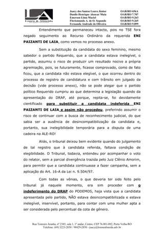 Juacy dos Santos Loura Júnior OAB/RO 656A
Danilo Henrique Alencar Maia OAB/RO 7.707
Emerson Lima Maciel OAB/RO 9.263
Florismundo A. de O. Segundo
Fernanda Andrade de Oliveira
OAB/RO 9.265
OAB/RO 9.899
Rua Tenreiro Aranha, nº 2385, sala 1, 1º andar, Centro, CEP 76.801-092, Porto Velho/RO
Telefone: (69) 3223-2850 / 98429-2850 - juacy@louraealmeida.adv.br
Entendimento que permaneceu intacto, pois no TSE fora
negado seguimento ao Recurso Ordinário da requerida ENI
PAIZANTI DE LAIA, como vemos no processo anexo.
Sem a substituição da candidata do sexo feminino, mesmo
sabedor o partido Requerido, que a candidata estava inelegível, o
partido, assumiu o risco de produzir um resultado nocivo a própria
agremiação, pois, se futuramente, ficasse comprovado, como de fato
ficou, que a candidata não estava elegível, o que ocorreu dentro do
processo de registro de candidatura e com trânsito em julgado da
decisão (vide processo anexo), não se pode alegar que o partido
político Requerido cumpriu ao que determina a legislação quando da
apresentação do DRAP, até porque, repita-se, foi devidamente
cientificado para substituir a candidata indeferida ENI
PAIZANTI DE LAIA e assim não procedeu, preferindo assumir o
risco de continuar com a busca de reconhecimento judicial, do que
sabia ser a ausência de desincompatibilização da candidata e,
portanto, sua inelegibilidade temporária para a disputa de uma
cadeira na ALE-RO!
Aliás, o tribunal deixou bem evidente quando do julgamento
de tal registro que à candidata referida, faltava condição de
elegibilidade. O Tribunal, todavia, entendeu por acompanhar o voto
do relator, sem a parcial divergência trazida pelo Juiz Clênio Amorim,
para permitir que a candidata continuasse a fazer campanha, sem a
aplicação do Art. 16-A da Lei n. 9.504/97.
Com todas as vênias, o que deveria ter sido feito pelo
tribunal já naquele momento, era sim proceder com o
indeferimento do DRAP do PODEMOS, haja vista que a candidata
apresentada pelo partido, NÃO estava desincompatibilizada e estava
inelegível, inservível, portanto, para contar com uma mulher apta a
ser considerada pelo percentual da cota de gênero.
 