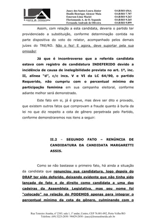 Juacy dos Santos Loura Júnior OAB/RO 656A
Danilo Henrique Alencar Maia OAB/RO 7.707
Emerson Lima Maciel OAB/RO 9.263
Florismundo A. de O. Segundo
Fernanda Andrade de Oliveira
OAB/RO 9.265
OAB/RO 9.899
Rua Tenreiro Aranha, nº 2385, sala 1, 1º andar, Centro, CEP 76.801-092, Porto Velho/RO
Telefone: (69) 3223-2850 / 98429-2850 - juacy@louraealmeida.adv.br
Assim, com relação a esta candidata, deveria o partido ter
providenciado a substituição, conforme determinação contida na
parte dispositiva do voto do relator, acompanhado pelos demais
juízes do TRE/RO. Não o fez! E agora, deve suportar pela sua
omissão!
Já que é incontroverso que a referida candidata
estava com registro de candidatura INDEFERIDO devido a
incidência de causa de inelegibilidade prevista no art. 1º, inc.
II, alínea “d”, c/c incs. V e VI da LC 64/90, o partido
Requerido, não cumpriu com o percentual mínimo de
participação feminina em sua campanha eleitoral, conforme
adiante melhor será demonstrado.
Este fato em si, já é grave, mas deve ser dito e provado,
que existem outros fatos que comprovam a fraude quanto à burla da
lei no que diz respeito a cota de gênero perpetrada pelo Partido,
conforme demonstraremos nos itens a seguir:
II.2 – SEGUNDO FATO – RENÚNCIA DE
CANDIDATURA DA CANDIDATA MARGARETTI
ASSIS.
Como se não bastasse o primeiro fato, há ainda a situação
da candidata que renunciou sua candidatura, logo depois do
DRAP ter sido deferido, deixando evidente que não tinha sido
lançada de fato e de direito como candidata a uma das
cadeiras da Assembleia Legislativa, mas seu nome foi
“colocado” na relação do PODEMOS apenas para integrar o
percentual mínimo da cota de gênero, culminando com o
 