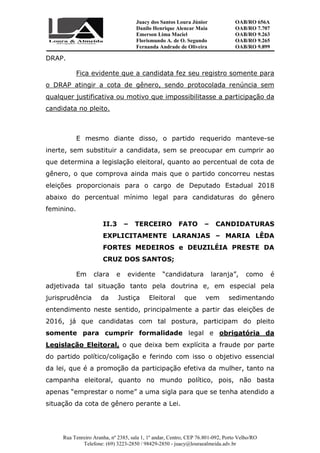 Juacy dos Santos Loura Júnior OAB/RO 656A
Danilo Henrique Alencar Maia OAB/RO 7.707
Emerson Lima Maciel OAB/RO 9.263
Florismundo A. de O. Segundo
Fernanda Andrade de Oliveira
OAB/RO 9.265
OAB/RO 9.899
Rua Tenreiro Aranha, nº 2385, sala 1, 1º andar, Centro, CEP 76.801-092, Porto Velho/RO
Telefone: (69) 3223-2850 / 98429-2850 - juacy@louraealmeida.adv.br
DRAP.
Fica evidente que a candidata fez seu registro somente para
o DRAP atingir a cota de gênero, sendo protocolada renúncia sem
qualquer justificativa ou motivo que impossibilitasse a participação da
candidata no pleito.
E mesmo diante disso, o partido requerido manteve-se
inerte, sem substituir a candidata, sem se preocupar em cumprir ao
que determina a legislação eleitoral, quanto ao percentual de cota de
gênero, o que comprova ainda mais que o partido concorreu nestas
eleições proporcionais para o cargo de Deputado Estadual 2018
abaixo do percentual mínimo legal para candidaturas do gênero
feminino.
II.3 – TERCEIRO FATO – CANDIDATURAS
EXPLICITAMENTE LARANJAS – MARIA LÊDA
FORTES MEDEIROS e DEUZILÉIA PRESTE DA
CRUZ DOS SANTOS;
Em clara e evidente “candidatura laranja”, como é
adjetivada tal situação tanto pela doutrina e, em especial pela
jurisprudência da Justiça Eleitoral que vem sedimentando
entendimento neste sentido, principalmente a partir das eleições de
2016, já que candidatas com tal postura, participam do pleito
somente para cumprir formalidade legal e obrigatória da
Legislação Eleitoral, o que deixa bem explícita a fraude por parte
do partido político/coligação e ferindo com isso o objetivo essencial
da lei, que é a promoção da participação efetiva da mulher, tanto na
campanha eleitoral, quanto no mundo político, pois, não basta
apenas “emprestar o nome” a uma sigla para que se tenha atendido a
situação da cota de gênero perante a Lei.
 