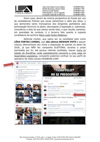 Juacy dos Santos Loura Júnior OAB/RO 656A
Danilo Henrique Alencar Maia OAB/RO 7.707
Emerson Lima Maciel OAB/RO 9.263
Florismundo A. de O. Segundo
Fernanda Andrade de Oliveira
OAB/RO 9.265
OAB/RO 9.899
Rua Tenreiro Aranha, nº 2385, sala 1, 1º andar, Centro, CEP 76.801-092, Porto Velho/RO
Telefone: (69) 3223-2850 / 98429-2850 - juacy@louraealmeida.adv.br
Outro caso, dentro da mesma perspectiva de fraude por uso
de candidaturas fictícias que causa estranheza e salta aos olhos, o
que demonstra tanto menosprezo dos dirigentes partidários pela
participação feminina no pleito, desrespeito à legislação e, sobretudo,
consciência e dolo do que estava sendo feito, o que resulta, portanto,
em gravidade de conduta, é o terceiro fato quanto a suposta
candidatura da senhora Maria Leda Fortes Medeiros.
Referida mulher, que optou por se candidatar pelo nome
LÊDA FORTES (19006), que não obteve NENHUM VOTO e sequer
colocou efetivamente seu nome a disposição do partido no pleito de
2018, já que NÃO fez campanha ELEITORAL durante o prazo
assinalado por lei, até porque referida candidata, sequer mora no
estado de Rondônia, onde supostamente concorria a uma vaga na
Assembleia Legislativa, consoante podemos verificar no seu perfil do
aplicativo de redes sociais FACEBOOK.COM:
 