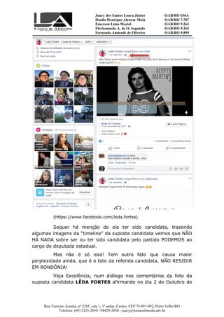 Juacy dos Santos Loura Júnior OAB/RO 656A
Danilo Henrique Alencar Maia OAB/RO 7.707
Emerson Lima Maciel OAB/RO 9.263
Florismundo A. de O. Segundo
Fernanda Andrade de Oliveira
OAB/RO 9.265
OAB/RO 9.899
Rua Tenreiro Aranha, nº 2385, sala 1, 1º andar, Centro, CEP 76.801-092, Porto Velho/RO
Telefone: (69) 3223-2850 / 98429-2850 - juacy@louraealmeida.adv.br
(https://www.facebook.com/leda.fortes)
Sequer há menção de ela ter sido candidata, trazendo
algumas imagens da “timeline” da suposta candidata vemos que NÃO
HÁ NADA sobre ser ou ter sido candidata pelo partido PODEMOS ao
cargo de deputada estadual.
Mas não é só isso! Tem outro fato que causa maior
perplexidade ainda, que é o fato da referida candidata, NÃO RESIDIR
EM RONDÔNIA!
Veja Excelência, num diálogo nos comentários da foto da
suposta candidata LÊDA FORTES afirmando no dia 2 de Outubro de
 