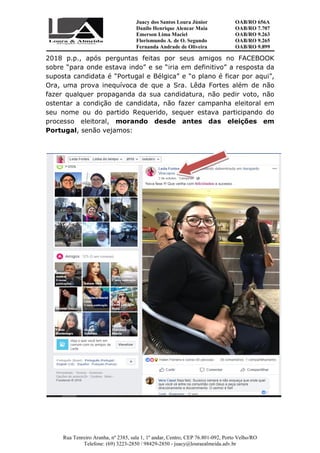 Juacy dos Santos Loura Júnior OAB/RO 656A
Danilo Henrique Alencar Maia OAB/RO 7.707
Emerson Lima Maciel OAB/RO 9.263
Florismundo A. de O. Segundo
Fernanda Andrade de Oliveira
OAB/RO 9.265
OAB/RO 9.899
Rua Tenreiro Aranha, nº 2385, sala 1, 1º andar, Centro, CEP 76.801-092, Porto Velho/RO
Telefone: (69) 3223-2850 / 98429-2850 - juacy@louraealmeida.adv.br
2018 p.p., após perguntas feitas por seus amigos no FACEBOOK
sobre “para onde estava indo” e se “iria em definitivo” a resposta da
suposta candidata é “Portugal e Bélgica” e “o plano é ficar por aqui”,
Ora, uma prova inequívoca de que a Sra. Lêda Fortes além de não
fazer qualquer propaganda da sua candidatura, não pedir voto, não
ostentar a condição de candidata, não fazer campanha eleitoral em
seu nome ou do partido Requerido, sequer estava participando do
processo eleitoral, morando desde antes das eleições em
Portugal, senão vejamos:
 