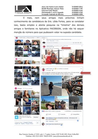 Juacy dos Santos Loura Júnior OAB/RO 656A
Danilo Henrique Alencar Maia OAB/RO 7.707
Emerson Lima Maciel OAB/RO 9.263
Florismundo A. de O. Segundo
Fernanda Andrade de Oliveira
OAB/RO 9.265
OAB/RO 9.899
Rua Tenreiro Aranha, nº 2385, sala 1, 1º andar, Centro, CEP 76.801-092, Porto Velho/RO
Telefone: (69) 3223-2850 / 98429-2850 - juacy@louraealmeida.adv.br
E mais, nem seus amigos mais próximos tinham
conhecimento da candidatura da Sra. Lêda Fortes, para se constatar
isso, basta simples e atenta pesquisa na “timeline” dos demais
amigos e familiares no Aplicativo FACEBOOK, onde não há sequer
menção do número para que pudessem votar na suposta candidata.
 