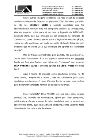 Juacy dos Santos Loura Júnior OAB/RO 656A
Danilo Henrique Alencar Maia OAB/RO 7.707
Emerson Lima Maciel OAB/RO 9.263
Florismundo A. de O. Segundo
Fernanda Andrade de Oliveira
OAB/RO 9.265
OAB/RO 9.899
Rua Tenreiro Aranha, nº 2385, sala 1, 1º andar, Centro, CEP 76.801-092, Porto Velho/RO
Telefone: (69) 3223-2850 / 98429-2850 - juacy@louraealmeida.adv.br
Entre outras imagens existentes na rede social da suposta
candidata a Deputada Estadual no pleito de 2018, fica claro que além
de não ter NENHUM VOTO a suposta candidata não fez
absolutamente nenhum tipo de campanha política ou propaganda,
visando angariar votos para si ou para a legenda do PODEMOS,
deixando claro, que sua intenção ao ser colocada na condição de
“candidata”, outra não era, senão burlar a legislação eleitoral, já que,
repita-se, não participou em nada do pleito eleitoral, deixando bem
evidente que no pleito 2018 sua condição era apenas de “candidata
laranja”.
Mas as fraudes perpetradas pelo partido, não param por aí.
Outro caso fraudulento é a da suposta candidatura de Deuziléia
Preste da Cruz dos Santos, que optou por “concorrer” com o nome
LÉIA PRESTE (19319), obtendo apenas 02 (dois) votos no pleito
2018.
Aqui a forma de atuação como candidata laranja, foi de
outra forma, “emprestou o nome”, mas fez campanha para outro
candidato, um homem, é claro! Clássica forma de usar uma mulher
para beneficiar candidato homem ou cacique do partido.
Esta “candidata” LÉIA PRESTE, em sua rede social sequer
publicou seu numero de candidatura, optou por fazer campanha,
publicando o número e nome de outro candidato, que no caso é seu
concorrente direto, qual seja: Adriano Boiadeiro, senão vejamos fotos
retiradas de sua rede social facebook:
 