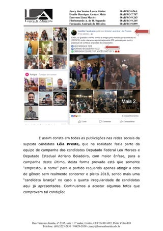 Juacy dos Santos Loura Júnior OAB/RO 656A
Danilo Henrique Alencar Maia OAB/RO 7.707
Emerson Lima Maciel OAB/RO 9.263
Florismundo A. de O. Segundo
Fernanda Andrade de Oliveira
OAB/RO 9.265
OAB/RO 9.899
Rua Tenreiro Aranha, nº 2385, sala 1, 1º andar, Centro, CEP 76.801-092, Porto Velho/RO
Telefone: (69) 3223-2850 / 98429-2850 - juacy@louraealmeida.adv.br
E assim consta em todas as publicações nas redes sociais da
suposta candidata Léia Preste, que na realidade fazia parte da
equipe de campanha dos candidatos Deputado Federal Leo Moraes e
Deputado Estadual Adriano Boiadeiro, com maior ênfase, para a
campanha deste último, desta forma provado está que somente
“emprestou o nome” para o partido requerido apenas atingir a cota
de gênero sem realmente concorrer o pleito 2018, sendo mais uma
“candidata laranja” no caso a quarta irregularidade de candidatas
aqui já apresentadas. Continuamos a acostar algumas fotos que
comprovam tal condição:
 