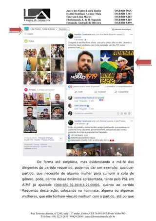 Juacy dos Santos Loura Júnior OAB/RO 656A
Danilo Henrique Alencar Maia OAB/RO 7.707
Emerson Lima Maciel OAB/RO 9.263
Florismundo A. de O. Segundo
Fernanda Andrade de Oliveira
OAB/RO 9.265
OAB/RO 9.899
Rua Tenreiro Aranha, nº 2385, sala 1, 1º andar, Centro, CEP 76.801-092, Porto Velho/RO
Telefone: (69) 3223-2850 / 98429-2850 - juacy@louraealmeida.adv.br
De forma até simplória, mas evidenciando a má-fé dos
dirigentes do partido requerido, podemos dar um exemplo: qualquer
partido, que necessite de alguma mulher para cumprir a cota de
gênero, pode, dentro dessa dinâmica apresentada, tanto pelo PSL em
AIME já ajuizada (0601880-30.2018.6.22.0000), quanto ao partido
Requerido desta ação, colocando na nominata, alguma ou algumas
mulheres, que não tenham vínculo nenhum com o partido, até porque
 