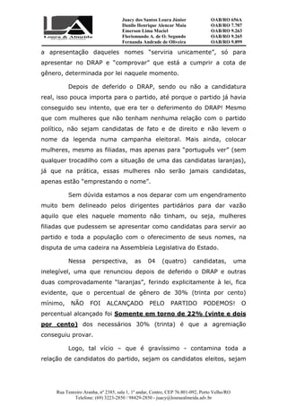 Juacy dos Santos Loura Júnior OAB/RO 656A
Danilo Henrique Alencar Maia OAB/RO 7.707
Emerson Lima Maciel OAB/RO 9.263
Florismundo A. de O. Segundo
Fernanda Andrade de Oliveira
OAB/RO 9.265
OAB/RO 9.899
Rua Tenreiro Aranha, nº 2385, sala 1, 1º andar, Centro, CEP 76.801-092, Porto Velho/RO
Telefone: (69) 3223-2850 / 98429-2850 - juacy@louraealmeida.adv.br
a apresentação daqueles nomes “serviria unicamente”, só para
apresentar no DRAP e “comprovar” que está a cumprir a cota de
gênero, determinada por lei naquele momento.
Depois de deferido o DRAP, sendo ou não a candidatura
real, isso pouca importa para o partido, até porque o partido já havia
conseguido seu intento, que era ter o deferimento do DRAP! Mesmo
que com mulheres que não tenham nenhuma relação com o partido
político, não sejam candidatas de fato e de direito e não levem o
nome da legenda numa campanha eleitoral. Mais ainda, colocar
mulheres, mesmo as filiadas, mas apenas para “português ver” (sem
qualquer trocadilho com a situação de uma das candidatas laranjas),
já que na prática, essas mulheres não serão jamais candidatas,
apenas estão “emprestando o nome”.
Sem dúvida estamos a nos deparar com um engendramento
muito bem delineado pelos dirigentes partidários para dar vazão
aquilo que eles naquele momento não tinham, ou seja, mulheres
filiadas que pudessem se apresentar como candidatas para servir ao
partido e toda a população com o oferecimento de seus nomes, na
disputa de uma cadeira na Assembleia Legislativa do Estado.
Nessa perspectiva, as 04 (quatro) candidatas, uma
inelegível, uma que renunciou depois de deferido o DRAP e outras
duas comprovadamente “laranjas”, ferindo explicitamente à lei, fica
evidente, que o percentual de gênero de 30% (trinta por cento)
mínimo, NÃO FOI ALCANÇADO PELO PARTIDO PODEMOS! O
percentual alcançado foi Somente em torno de 22% (vinte e dois
por cento) dos necessários 30% (trinta) é que a agremiação
conseguiu provar.
Logo, tal vício – que é gravíssimo - contamina toda a
relação de candidatos do partido, sejam os candidatos eleitos, sejam
 