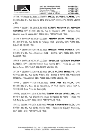 Juacy dos Santos Loura Júnior OAB/RO 656A
Danilo Henrique Alencar Maia OAB/RO 7.707
Emerson Lima Maciel OAB/RO 9.263
Florismundo A. de O. Segundo
Fernanda Andrade de Oliveira
OAB/RO 9.265
OAB/RO 9.899
Rua Tenreiro Aranha, nº 2385, sala 1, 1º andar, Centro, CEP 76.801-092, Porto Velho/RO
Telefone: (69) 3223-2850 / 98429-2850 - juacy@louraealmeida.adv.br
19100 / 0600665-19.2018.6.22.0000 RAFAEL OLIVEIRA CLAROS, CPF:
663.102.532-04, Rua Calama 1542 Olaria, CEP: 76801-276, PORTO VELHO
/ RO;
19900 / 0600647-95.2018.6.22.0000 CARLOS ALBERTO DE AZEVEDO
CAMURCA, CPF: 042.701.262-72, Rua Av Guaporé 1077 - Conjunto San
Gabriel, casa 46 Lagoa, CEP: 76812-303, PORTO VELHO / RO;
19190 / 0600667-86.2018.6.22.0000 RENATO CESAR MORARI, CPF:
061.669.148-30, Rua Barão de Melgaço 4050 - planalto, CEP: 76940-000,
ROLIM DE MOURA / RO;
19111 / 0600662-64.2018.6.22.0000 MARCOS FROES PEREIRA, CPF:
675.803.942-00, Rua Amazonas 3131 - Centro, CEP: 76862-000, ALTO
PARAÍSO / RO;
19019 / 0600652-20.2018.6.22.0000 DOUGLASS GUIRADO SUCKOW
BARBOSA, CPF: 585.025.722-53, Rua Jardins 1641 - Torre 23 Ap. 403
Bairro Novo, CEP: 76817-001, PORTO VELHO / RO;
19123 / 0600659-12.2018.6.22.0000 JULIO OLIVAR BENEDITO, CPF:
927.422.206-82, Rua Santo Antônio SN - BLOCO B APTO 403, VILAS RIO
MADEIRA - TRIANGULO, CEP: 76805-696, PORTO VELHO / RO;
19800 / 0600657-42.2018.6.22.0000 IVAN JOSE DA SILVA, CPF:
084.907.162-34, Rua 15 de Novembro, nº 962, Bairro: União, CEP n.
76920-000, Ouro Preto do Oeste-RO;
19888 / 0600670-41.2018.6.22.0000 EDISON RIGOLI GONCALVES, CPF:
887.046.530-68, Rua Engenheiro Anysio Compasso da Rocha - 10610 Km
5,5 Zona Rural, CEP: 76824-052, PORTO VELHO / RO;
19555 / 0600663-49.2018.6.22.0000 MOISES MARINHO DA SILVA, CPF:
579.084.602-59, Rua Santo Antônio 4863 - Residencial Cujubim Triangulo,
CEP: 76804-672, PORTO VELHO / RO;
 