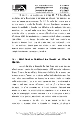Juacy dos Santos Loura Júnior OAB/RO 656A
Danilo Henrique Alencar Maia OAB/RO 7.707
Emerson Lima Maciel OAB/RO 9.263
Florismundo A. de O. Segundo
Fernanda Andrade de Oliveira
OAB/RO 9.265
OAB/RO 9.899
Rua Tenreiro Aranha, nº 2385, sala 1, 1º andar, Centro, CEP 76.801-092, Porto Velho/RO
Telefone: (69) 3223-2850 / 98429-2850 - juacy@louraealmeida.adv.br
O objetivo era acrescentar o artigo 16- A à Constituição
brasileira, para determinar a paridade de gênero nos assentos de
todas as casas parlamentares. Em 05 de maio do mesmo ano o
projeto sofreu emenda do Senador Antônio Anastasia, barrando a
oferta de paridade e fixando cota idêntica à de registro, 30% dos
assentos, em incrível salto para trás. Nota-se, aqui, o apego à
proposta inicial de formação de massa crítica feminina em número da
década de 1970 do século passado, sem rendição à pós-modernidade
(DAHLERUP, 1999). Desde dezembro de 2015, sob relatoria da
Senadora Simone Tebet, que já exarou voto pela aprovação, essa
PEC se encontra pronta para ser levada à pauta, mas sofre de
letargia compreensível num universo de maioria masculina sem
compromisso com a democracia paritária.
IV.2 - AIME PARA O CONTROLE DA FRAUDE NA COTA DE
GÊNERO.
A onda jurídica a despeito do vigor legal acerca da cota de
gênero para o registro de candidatas desde 1995, somente vinte anos
depois é que a jurisprudência fixou a possibilidade de se apurar seu
simulacro como fraude, por meio de ações judiciais eleitorais. Com
esse salto epistemológico se inaugurou a quarta onda no direito
político da mulher, com o reconhecimento do iter procedimental, a
cargo do judiciário, para a defesa das cotas de gênero. Fala-se aqui
de duas decisões tomadas no Tribunal Superior Eleitoral que
admitiram a Ação de Impugnação de Mandato Eletivo – AIME e a
Ação de Investigação Judicial Eleitoral – AIJE como aptas a apurar
abuso do poder político, econômico e fraude na violação das cotas.
A primeira a decisão, em 04 de agosto de 2015, foi
prolatada no Recurso Eleitoral Especial nº 1-49.2013.6.18.0024,
 