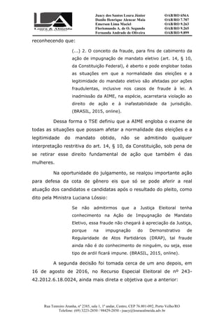 Juacy dos Santos Loura Júnior OAB/RO 656A
Danilo Henrique Alencar Maia OAB/RO 7.707
Emerson Lima Maciel OAB/RO 9.263
Florismundo A. de O. Segundo
Fernanda Andrade de Oliveira
OAB/RO 9.265
OAB/RO 9.899
Rua Tenreiro Aranha, nº 2385, sala 1, 1º andar, Centro, CEP 76.801-092, Porto Velho/RO
Telefone: (69) 3223-2850 / 98429-2850 - juacy@louraealmeida.adv.br
reconhecendo que:
(...) 2. O conceito da fraude, para fins de cabimento da
ação de impugnação de mandato eletivo (art. 14, § 10,
da Constituição Federal), é aberto e pode englobar todas
as situações em que a normalidade das eleições e a
legitimidade do mandato eletivo são afetadas por ações
fraudulentas, inclusive nos casos de fraude à lei. A
inadmissão da AIME, na espécie, acarretaria violação ao
direito de ação e à inafastabilidade da jurisdição.
(BRASIL, 2015, online).
Dessa forma o TSE definiu que a AIME engloba o exame de
todas as situações que possam afetar a normalidade das eleições e a
legitimidade do mandato obtido, não se admitindo qualquer
interpretação restritiva do art. 14, § 10, da Constituição, sob pena de
se retirar esse direito fundamental de ação que também é das
mulheres.
Na oportunidade do julgamento, se realçou importante ação
para defesa da cota de gênero eis que só se pode aferir a real
atuação dos candidatos e candidatas após o resultado do pleito, como
dito pela Ministra Luciana Lóssio:
Se não admitirmos que a Justiça Eleitoral tenha
conhecimento na Ação de Impugnação de Mandato
Eletivo, essa fraude não chegará à apreciação da Justiça,
porque na impugnação do Demonstrativo de
Regularidade de Atos Partidários (DRAP), tal fraude
ainda não é do conhecimento de ninguém, ou seja, esse
tipo de ardil ficará impune. (BRASIL, 2015, online).
A segunda decisão foi tomada cerca de um ano depois, em
16 de agosto de 2016, no Recurso Especial Eleitoral de nº 243-
42.2012.6.18.0024, ainda mais direta e objetiva que a anterior:
 
