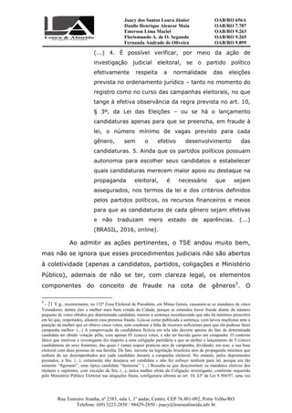 Juacy dos Santos Loura Júnior OAB/RO 656A
Danilo Henrique Alencar Maia OAB/RO 7.707
Emerson Lima Maciel OAB/RO 9.263
Florismundo A. de O. Segundo
Fernanda Andrade de Oliveira
OAB/RO 9.265
OAB/RO 9.899
Rua Tenreiro Aranha, nº 2385, sala 1, 1º andar, Centro, CEP 76.801-092, Porto Velho/RO
Telefone: (69) 3223-2850 / 98429-2850 - juacy@louraealmeida.adv.br
(...) 4. É possível verificar, por meio da ação de
investigação judicial eleitoral, se o partido político
efetivamente respeita a normalidade das eleições
prevista no ordenamento jurídico – tanto no momento do
registro como no curso das campanhas eleitorais, no que
tange à efetiva observância da regra prevista no art. 10,
§ 3º, da Lei das Eleições – ou se há o lançamento
candidaturas apenas para que se preencha, em fraude à
lei, o número mínimo de vagas previsto para cada
gênero, sem o efetivo desenvolvimento das
candidaturas. 5. Ainda que os partidos políticos possuam
autonomia para escolher seus candidatos e estabelecer
quais candidaturas merecem maior apoio ou destaque na
propaganda eleitoral, é necessário que sejam
assegurados, nos termos da lei e dos critérios definidos
pelos partidos políticos, os recursos financeiros e meios
para que as candidaturas de cada gênero sejam efetivas
e não traduzam mero estado de aparências. (...)
(BRASIL, 2016, online).
Ao admitir as ações pertinentes, o TSE andou muito bem,
mas não se ignora que esses procedimentos judiciais não são abertos
à coletividade (apenas a candidatos, partidos, coligações e Ministério
Público), ademais de não se ter, com clareza legal, os elementos
componentes do conceito de fraude na cota de gêneros3
. O
3
- 21 V.g., recentemente, na 132ª Zona Eleitoral de Passabém, em Minas Gerais, cassaram-se os mandatos de cinco
Vereadores, dentre eles a mulher mais bem votada da Cidade, porque se entendeu haver fraude diante do número
pequeno de votos obtidos por determinada candidata, mesmo a sentença reconhecendo que não há mínimos prescritos
em lei que, respeitados, afastem essa pretensa fraude. Leia-se como publicada a sentença, com laivos machistas ante a
punição da mulher que só obteve cinco votos, sem condenar a falta de recursos suficientes para que ela pudesse fazer
campanha melhor: (...) A comprovação da candidatura fictícia em tela não decorre apenas do fato de determinada
candidata ter obtido votação pífia, com apenas 05 (cinco) votos, e não ter havido gasto em campanha. O contexto
fático que motivou o investigante diz respeito a uma coligação partidária a que se atribui o lançamento de 5 (cinco)
candidaturas do sexo feminino, das quais 1 (uma) sequer praticou atos de campanha, dividindo, em tese, a sua base
eleitoral com duas pessoas de sua família. De fato, inexiste na legislação brasileira atos de propaganda mínimos que
tenham de ser desempenhados por cada candidato durante a campanha eleitoral. No entanto, pelos depoimentos
prestados, a Sra. (...), certamente não desejava ser candidata e não fez esforço nenhum para tal, porque era tão
somente “figurante”, uma típica candidata “fantasma”. (...) Ressalte-se que desconstituir os mandatos eletivos dos
titulares e suplentes, com exceção da Sra. (...), única mulher eleita da Coligação investigante, conforme requerido
pelo Ministério Público Eleitoral nas alegações finais, configuraria afronta ao art. 10, §3º da Lei 9.504/97, uma vez
 